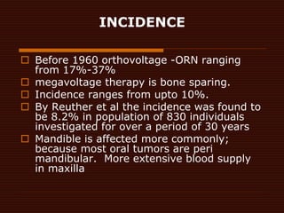 INCIDENCE
 Before 1960 orthovoltage -ORN ranging
from 17%-37%
 megavoltage therapy is bone sparing.
 Incidence ranges f...