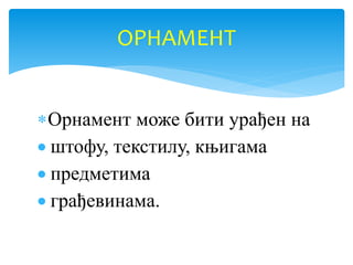 Орнамент може бити урађен на
 штофу, текстилу, књигама
 предметима
 грађевинама.
ОРНАМЕНТ
 