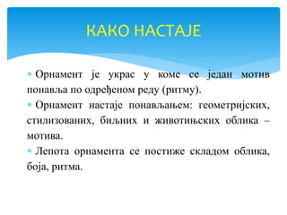  Орнамент је украс у коме се један мотив
понавља по одређеном реду (ритму).
 Орнамент настаје понављањем: геометријских,
стилизованих, биљних и животињских облика –
мотива.
 Лепота орнамента се постиже складом облика,
боја, ритма.
КАКО НАСТАЈЕ
 