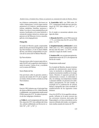 129
Rendón-Correa y Fernández-Nava: Plantas con potencial uso ornamental del estado de Morelos, México
tos (clásticos continentales, aluviones) en
valles y depresiones. Las de origen marino
pertenecen al Cretácico, preferentemente
calizas, anhidritas, limolitas, areniscas y
lutitas. Los skarn o rocas metamórficas son
escasos, localizados en la zona limítrofe o
cercana de cuerpos intrusivos, mismos que
parecen ser del Mioceno (www.e-morelos.
gob.mx; www.inegi.gob.mx).
Fisiografía
El estado de Morelos queda comprendido
dentro de dos provincias fisiográficas: la del
Eje Neovolcánico y la de la Sierra Madre
del Sur, esta última comprendida en la por-
ción de la cuenca del río Balsas-Mezcala.
Eje Neovolcánico
Esta provincia cubre la mayor parte del es-
tado (56.69% de la superficie total) desde el
norte al sureste. Limita al sur y occidente
con la cuenca del Balsas.
Sierra Madre del Sur
Esta provincia cubre la porción central y
suroeste del estado (43.31% de la superfi-
cie total) y limita al norte y oriente en el Eje
Neovolcánico.
Clima
García (1981) plantea que el principal tipo
de clima en Morelos es elA, cálido húmedo
y subhúmedo, con temperatura media anual
(TMA) mayor de 22°C. Se indica la presen-
cia de dos subgrupos climáticos:
a. CálidoA, con la temperatura del mes más
frío, mayor de 18°C (tres subtipos del clima
Aw, caliente subhúmedo con lluvias de ve-
rano:Aw’’0
,Aw’’1
yAw’’2
).
b. Semicálido A(C), con TMA entre 18-
22°C, temperatura media del mes más frío,
mayor de 18°C (dos subtipos A(C) w’’1
y
A(C) w’’2
).
En el estado se encuentran además otros
tipos de clima:
1. Húmedo frío E(T), con la TMA menor de
– 2 °C, o el clima muy frío EF, con la TMA
entre – 2 y 5°C.
2.TempladohúmedoysubhúmedoC,conla
TMA entre 12 y 18°C, temperatura media
del mes más frío entre – 3 y 18°C, con una
canícula o sequía de medio verano.
3. Semiseco BS, con cociente precipitación-
temperatura mayor de 22.9, con régimen de
lluvias de verano.
Temperatura media anual
En el estado de Morelos, durante el primer
periodo de calentamiento anual (prima-
vera), la insolación es abundante, lo que
propicia incrementos notables en la tempe-
ratura. Durante el siguiente periodo de
calentamiento (verano), la nubosidad es
alta, sin embargo, las temperaturas tienden
a atenuarse debido a la presencia de nubo-
sidad y precipitación. En este sentido, el
resultado de la combinación de altitud,
latitud y topografía dan como resultado el
establecimiento de las siguientes zonas
térmicas:
Zona fría (0.05%). Es la superficie más pe-
queña, influida en la parte noreste por
las corrientes térmicas derivadas del
Popocatépetl, es el área coincidente con las
mayores altitudes del estado, con tempera-
turas medias anuales de menos de 5ºC.
 