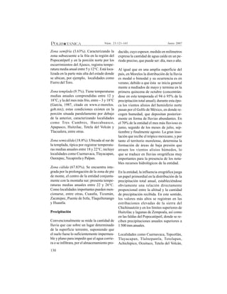 130
Junio 2007Núm. 23:121-165
Zona semifría (3.63%). Caracterizando la
zona subsecuente a la fría en la región del
Popocatépetl y en la porción norte por los
escurrimientos del Ajusco, registra tempe-
ratura media anual entre 5 y 12°C. Está loca-
lizada en la parte más alta del estado donde
se ubican, por ejemplo, localidades como
Fierro del Toro.
Zona templada (9.7%). Tiene temperaturas
medias anuales comprendidas entre 12 y
18°C, y la del mes más frío, entre – 3 y 18°C
(García, 1987, citado en www.e-morelos.
gob.mx); estas condiciones existen en la
porción situada paralelamente por debajo
de la anterior, caracterizando localidades
como Tres Cumbres, Huecahuasco,
Apapasco, Huitzilac, Tetela del Volcán y
Tlacualera, entre otras.
Zona semicálida (18.8%). Ubicada al sur de
la templada, típica por registrar temperatu-
ras medias anuales entre 18 y 22°C, incluye
localidades como Cuernavaca, Tlayacapan,
Oaxtepec,Yecapixtla y Palpan.
Zona cálida (67.83%). Se encuentra inte-
grada por la prolongación de la zona de pie
de monte, el centro de la entidad conjunta-
mente con la montaña sur; presenta tempe-
raturas medias anuales entre 22 y 26°C.
Como localidades importantes pueden men-
cionarse, entre otras, Cuautla, Ticumán,
Zacatepec, Puente de Ixtla, Tlaquiltenango
y Huautla.
Precipitación
Convencionalmente se mide la cantidad de
lluvia que cae sobre un lugar determinado
de la superficie terrestre, suponiendo que
el suelo fuese lo suficientemente impermea-
ble y plano para impedir que el agua corrie-
ra o se infiltrara, por el almacenamiento pro-
ducido, cuyo espesor, medido en milímetros
expresa la cantidad de agua caída en un pe-
ríodo preciso, que puede ser: día, mes o año.
Al igual que en una amplia superficie del
país, en Morelos la distribución de la lluvia
es modal o bimodal y su ocurrencia es en
verano, debido a que ésta se inicia general
mente a mediados de mayo y termina en la
primera quincena de octubre (concentrán-
dose en esta temporada el 94 ó 95% de la
precipitación total anual); durante esta épo-
ca los vientos alisios del hemisferio norte
pasan por el Golfo de México, en donde re-
cogen humedad, que depositan posterior-
mente en forma de lluvias abundantes. En
el 70% de la entidad el mes más lluvioso es
junio, seguido de los meses de julio, sep-
tiembre y finalmente agosto. La gran inso-
lación que recibe el trópico mexicano, y por
tanto el territorio morelense, determina la
formación de áreas de baja presión que
atraen los vientos alisios húmedos, lo
que se traduce en lluvias orográficas muy
importantes para la presencia de los nota-
bles recursos hidrológicos de la entidad.
En la entidad, la influencia orográfica juega
un papel primordial en la distribución de la
precipitación total anual, estableciéndose
obviamente una relación directamente
proporcional entre la altitud y la cantidad
de precipitación recibida. En este sentido,
los valores más altos se registran en las
estribaciones elevadas de la sierra del
Chichinautzin y en los límites superiores de
Huitzilac y lagunas de Zempoala, así como
en las faldas del Popocatépetl, donde se re-
ciben precipitaciones anuales superiores a
1 500 mm anuales.
Localidades como Cuernavaca, Tepoztlán,
Tlayacapan, Tlalnepantla, Totolapan,
Achichipico, Ocuituco, Tetela del Volcán,
 