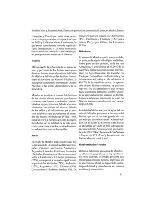 131
Rendón-Correa y Fernández-Nava: Plantas con potencial uso ornamental del estado de Morelos, México
Hueyapan y Tlacotepec, entre otras, se ca-
racterizan por presentar precipitaciones en-
tre 1000 y 1500 mm al año. Finalmente, lo
que puede considerarse como la región del
valle intermontano y la zona montañosa
del sur (cerca del 80% de la entidad) regis-
tra precipitaciones menores a 1000 mm.
Vientos
México recibe la influencia de las masas de
aire, y por tanto de los frentes correspon-
dientes a la masa tropical marítima del Golfo
de México y del Mar de lasAntillas; la masa
tropical marítima del Oceáno Pacífico, la
masapolarcontinentalomarítimadelOceáno
Pacífico y las capas descendentes de la
atmósfera.
Morelos se localiza en la zona del dominio
de los vientos alisios, mismos que durante
el verano son fuertes y profundos, convir-
tiéndose en precipitación debido a los mo-
vimientos convectivos del aire en el fondo
de los valles y al enfriamiento por expan-
sión adiabática que experimenta al ascen-
der las laderas montañosas (Vidal, 1980,
citadoenwww.e-morelos.gob.mx).Laregión
meridional de la entidad es la más seca,
como consecuencia de los vientos dominan-
tes adventicios que se desarrollan.
Suelo
El estado de Morelos está caracterizado por
la presencia de 12 unidades edáficas princi-
pales: Feozems Vertisoles, Andosoles,
Regosoles, Litosoles, Rendzinas, Luvisoles,
Fluvisoles, Castañozems, Chernozems,Acri-
soles y Cambisoles. El mayor porcentaje
(25%), corresponde a los suelos tipo Feozem
seguido de los Vertizoles (21%),Andosoles
(12%), Regosoles (10%), Litosoles (9%),
Castañozems y Redzinas (ambas 8%). En
menor proporción siguen los Chernozems
(4%), Cambisoles, Fluvisole y Acrisoles
(todos 1%) y, por último, los Luvisoles
(0.5%).
Hidrología
El estado de Morelos queda comprendido,
en parte, en la región hidrológica río Balsas,
forma parte de dos cuencas, la de los ríos
Amacuzac, el cual abarca el 13.26% de la
superficie estatal (con subcuencas interme-
dias: río Bajo Amacuzac; río Cuautla; río
Yautepec; ríoApatlaco; río Tembembe y río
Alto Amacuzac) y Atoyac, el cual abarca el
86.47% de la superficie estatal. La aporta-
ción de esta última es mínima, ya que sólo
registra los escurrimientos que drenan
hacia la corriente del mismo nombre, tenien-
do su aprovechamiento máximo en Puebla.
La única subcuenca intermedia es la del río
Nexapa (www.e-morelos.gob.mx; www.
inegi.gob.mx).
La totalidad de los cuerpos de agua del es-
tado de Morelos pertenece a la cuenca del
Balsas, que es el río más grande del sur
del país que desemboca en el Océano Pací-
fico. En el estado de Morelos el río Balsas
se encuentra dividido en tres subcuencas:
la cuenca del río Amacuzac con una super-
ficiede4303.39km2
;lacuencadelríoNexapa
oAtoyac con 673.17 km2
y la cuenca del río
Balsas-Mezcala con 1.6 km2
.
BiodiversidaddeMorelos
Debido a la historia geológica de Morelos,
su ubicación geográfica y su topografía en-
tre otros factores, la entidad presenta una
privilegiada riqueza natural, expresada en
su excepcional clima, su riqueza de suelos,
disponibilidad y abundancia de mantos
acuíferos y manantiales.
 