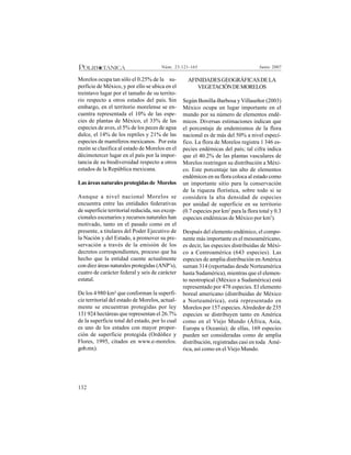 132
Junio 2007Núm. 23:121-165
Morelos ocupa tan sólo el 0.25% de la su-
perficie de México, y por ello se ubica en el
treintavo lugar por el tamaño de su territo-
rio respecto a otros estados del país. Sin
embargo, en el territorio morelense se en-
cuentra representada el 10% de las espe-
cies de plantas de México, el 33% de las
especies de aves, el 5% de los peces de agua
dulce, el 14% de los reptiles y 21% de las
especies de mamíferos mexicanos. Por esta
razón se clasifica al estado de Morelos en el
décimotercer lugar en el país por la impor-
tancia de su biodiversidad respecto a otros
estados de la República mexicana.
Lasáreasnaturalesprotegidasde Morelos
Aunque a nivel nacional Morelos se
encuentra entre las entidades federativas
de superficie territorial reducida, sus excep-
cionales escenarios y recursos naturales han
motivado, tanto en el pasado como en el
presente, a titulares del Poder Ejecutivo de
la Nación y del Estado, a promover su pre-
servación a través de la emisión de los
decretos correspondientes, proceso que ha
hecho que la entidad cuente actualmente
con diez áreas naturales protegidas (ANP’s),
cuatro de carácter federal y seis de carácter
estatal.
De los 4980 km² que conforman la superfi-
cie territorial del estado de Morelos, actual-
mente se encuentran protegidas por ley
131924 hectáreas que representan el 26.7%
de la superficie total del estado, por lo cual
es uno de los estados con mayor propor-
ción de superficie protegida (Ordóñez y
Flores, 1995, citados en www.e-morelos.
gob.mx).
AFINIDADESGEOGRÁFICASDELA
VEGETACIÓNDEMORELOS
Según Bonilla-Barbosa y Villaseñor (2003)
México ocupa un lugar importante en el
mundo por su número de elementos endé-
micos. Diversas estimaciones indican que
el porcentaje de endemismos de la flora
nacional es de más del 50% a nivel especí-
fico. La flora de Morelos registra 1 346 es-
pecies endémicas del país; tal cifra indica
que el 40.2% de las plantas vasculares de
Morelos restringen su distribución a Méxi-
co. Este porcentaje tan alto de elementos
endémicos en su flora coloca al estado como
un importante sitio para la conservación
de la riqueza florística, sobre todo si se
considera la alta densidad de especies
por unidad de superficie en su territorio
(0.7 especies por km2
para la flora total y 0.3
especies endémicas de México por km2
).
Después del elemento endémico, el compo-
nente más importante es el mesoaméricano,
es decir, las especies distribuidas de Méxi-
co a Centroamérica (643 especies). Las
especies de amplia distribución enAmérica
suman 314 (reportadas desde Norteamérica
hasta Sudamérica), mientras que el elemen-
to neotropical (México a Sudamérica) está
representado por 478 especies. El elemento
boreal americano (distribuidas de México
a Norteamérica), está representado en
Morelos por 157 especies.Alrededor de 235
especies se distribuyen tanto en América
como en el Viejo Mundo (África, Asia,
Europa u Oceanía); de ellas, 169 especies
pueden ser consideradas como de amplia
distribución, registradas casi en toda Amé-
rica, así como en el Viejo Mundo.
 