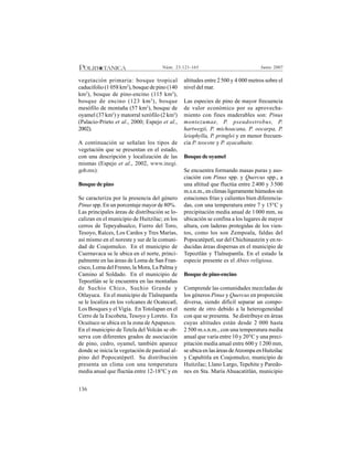 136
Junio 2007Núm. 23:121-165
vegetación primaria: bosque tropical
caducifolio (1 058 km2
), bosque de pino (140
km2
), bosque de pino-encino (115 km2
),
bosque de encino (123 km2
), bosque
mesófilo de montaña (57 km2
), bosque de
oyamel (37 km2
) y matorral xerófilo (2 km2
)
(Palacio-Prieto et al., 2000; Espejo et al.,
2002).
A continuación se señalan los tipos de
vegetación que se presentan en el estado,
con una descripción y localización de las
mismas (Espejo et al., 2002, www.inegi.
gob.mx):
Bosque de pino
Se caracteriza por la presencia del género
Pinus spp. En un porcentaje mayor de 80%.
Las principales áreas de distribución se lo-
calizan en el municipio de Huitzilac; en los
cerros de Tepeyahualco, Fierro del Toro,
Tesoyo, Raíces, Los Cardos y Tres Marías,
así mismo en el noreste y sur de la comuni-
dad de Coajomulco. En el municipio de
Cuernavaca se le ubica en el norte, princi-
palmente en las áreas de Loma de San Fran-
cisco, Loma del Fresno, la Mora, La Palma y
Camino al Soldado. En el municipio de
Tepoztlán se le encuentra en las montañas
de Suchio Chico, Suchio Grande y
Otlayuca. En el municipio de Tlalnepantla
se le localiza en los volcanes de Ocatecatl,
Los Bosques y el Vigía. En Totolapan en el
Cerro de la Escobeta, Tesoyo y Loreto. En
Ocuituco se ubica en la zona deApapaxco.
En el municipio de Tetela del Volcán se ob-
serva con diferentes grados de asociación
de pino, cedro, oyamel, también aparece
donde se inicia la vegetación de pastizal al-
pino del Popocatépetl. Su distribución
presenta un clima con una temperatura
media anual que fluctúa entre 12-18°C y en
altitudes entre 2500 y 4 000 metros sobre el
nivel del mar.
Las especies de pino de mayor frecuencia
de valor económico por su aprovecha-
miento con fines maderables son: Pinus
montezumae, P. pseudostrobus, P.
hartwegii, P. michoacana, P. oocarpa, P.
leiophylla, P. pringlei y en menor frecuen-
cia P. teocote y P. ayacahuite.
Bosque de oyamel
Se encuentra formando masas puras y aso-
ciación con Pinus spp. y Quercus spp., a
una altitud que fluctúa entre 2400 y 3500
m.s.n.m., en climas ligeramente húmedos sin
estaciones frías y calientes bien diferencia-
das, con una temperatura entre 7 y 15°C y
precipitación media anual de 1000 mm, su
ubicación se confina a los lugares de mayor
altura, con laderas protegidas de los vien-
tos, como los son Zempoala, faldas del
Popocatépetl, sur del Chichinautzin y en re-
ducidas áreas dispersas en el municipio de
Tepoztlán y Tlalnepantla. En el estado la
especie presente es el Abies religiosa.
Bosque de pino-encino
Comprende las comunidades mezcladas de
los géneros Pinus y Quercus en proporción
diversa, siendo difícil separar un compo-
nente de otro debido a la heterogeneidad
con que se presenta. Se distribuye en áreas
cuyas altitudes están desde 2 000 hasta
2 500 m.s.n.m., con una temperatura media
anual que varía entre 10 y 20°C y una preci-
pitación media anual entre 600 y 1200 mm,
se ubica en las áreas deAtzompa en Huitzilac
y Capultitla en Coajomulco, municipio de
Huitzilac; Llano Largo, Tepehite y Paredo-
nes en Sta. María Ahuacatitlán, municipio
 