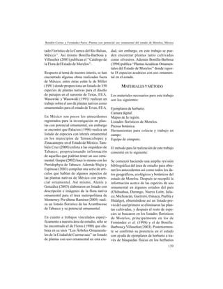 139
Rendón-Correa y Fernández-Nava: Plantas con potencial uso ornamental del estado de Morelos, México
tado Florístico de la Cuenca del Río Balsas,
México’’. Así mismo Bonilla-Barbosa y
Villaseñor (2003) publican el ‘‘Catálogo de
la Flora del Estado de Morelos’’.
Respecto al tema de nuestro interés, se han
encontrado algunas obras realizadas fuera
de México, entre éstas están la de Miller
(1991) donde proporciona un listado de 350
especies de plantas nativas para el diseño
de paisajes en el suroeste de Texas, EUA.
Wasowski y Wasowski (1991) realizan un
trabajo sobre el uso de plantas nativas como
ornamentales para el estado de Texas, EUA.
En México son pocos los antecedentes
registrados para la investigación en plan-
tas con potencial ornamental, sin embargo
se encontró que Palacios (1996) realiza un
listado de especies con interés ornamental
en los municipios de Temascaltepec y
Zinacantepec en el Estado de México. Tam-
bién Cruz (2000) enlista a las orquídeas de
Tabasco, proporcionando información
de aquellas que podrían tener un uso orna-
mental. Gaspar (2002) hace lo mismo con las
Pteridophyta de Tabasco. Además Mejía y
Espinosa (2003) compilan una serie de artí-
culos que hablan de algunos aspectos de
las plantas nativas de México con poten-
cial ornamental. Así mismo, Alanís y
González (2003) elaboraron un listado con
descripción e imágenes de la flora nativa
ornamental para el área metropolitana de
Monterrey. Por último Ramírez (2005) reali-
za un listado florístico de las Acanthaceae
de Tabasco y su potencial ornamental.
En cuanto a trabajos vinculados especí-
ficamente a nuestra área de estudio, sólo se
ha encontrado el de Flores (1988) que ela-
bora en su tesis ‘‘Los Árboles Ornamenta-
les de la Ciudad de Cuernavaca’’un listado
de plantas con uso ornamental en esta ciu-
dad, sin embargo, en este trabajo se pue-
den encontrar plantas tanto cultivadas
como silvestres. Además Bonilla-Barbosa
(1994) publica ‘‘PlantasAcuáticas Ornamen-
tales del Estado de Morelos’’ donde repor-
ta 18 especies acuáticas con uso ornamen-
tal en el estado.
MATERIALESYMÉTODO
Los materiales necesarios para este trabajo
son los siguientes:
Ejemplares de herbario.
Cámara digital.
Mapas de la región.
Listados florísticos de Morelos.
Prensa botánica.
Herramientas para colecta y trabajo en
campo.
Equipo de cómputo.
El método para la realización de este trabajo
consistió en lo siguiente:
Se comenzó haciendo una amplia revisión
bibliográfica del área de estudio para obte-
ner los antecedentes así como todos los da-
tos geográficos, ecológicos y botánicos del
estado de Morelos. Después se recopiló la
información acerca de las especies de uso
ornamental en algunos estados del país
(Chihuahua, Durango, Nuevo León, Jalis-
co, Michoacán, Guerrero, Oaxaca, Puebla e
Hidalgo), obteniéndose así un listado pre-
vio del cual primero se eliminaron las plan-
tas cultivadas, y después el resto de espe-
cies se buscaron en los listados florísticos
de Morelos, principalmente en los de
Fernández et al. (1998) y el de Bonilla-
Barbosa y Villaseñor (2003). Posteriormen-
te se confirmó su presencia en el estado
con ayuda de ejemplares de herbario a tra-
vés de búsquedas físicas en los herbarios
 