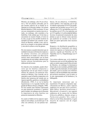 142
Junio 2007Núm. 23:121-165
Morelos; sin embargo, sólo 34 son silves-
tres y 102 son plantas cultivadas, por lo
que muchas especies de su listado no se
reportan en el presente trabajo. Así mismo
Bonilla-Barbosa (1994) encuentra 18 taxa
con uso ornamental en nuestra área de es-
tudio, sin embargo, sólo considera a las
hidrófitas. Cabe señalar que 12 de éstas se
encuentran en nuestro listado, el resto no
lo está, ya que no fue posible localizar un
ejemplar de herbario que sustente su pre-
sencia en Morelos, aunado a esto, una es-
pecie de su listado es una planta cultivada
y otra sólo la refiere a nivel de género.
De esta manera se puede demostrar que en
realidad existe poca información respecto a
las plantas silvestres con potencial
ornamental en el estado. Las obras de los
autores antes mencionados son un buen
complemento de este trabajo, además de que
fueron valiosas herramientas para la
elaboración del mismo.
En relación a los resultados, puede obser-
varse que las familias compositae y
leguminosae son las que tienen el mayor
número de especies con potencial orna-
mental en Morelos. Esto coincide con lo
esperado ya que la familia compositae es la
familia más numerosa del mundo por su
riqueza específica, genérica y su abundancia
(Rzedowski, 1992). A su vez la familia
leguminosae es la segunda familia más
grande de México (Sousa y Delgado, 1998).
En este sentido estas familias representan
un gran potencial económico y genético
para el estado, sin embargo esto no descarta
la importancia de otras familias con
potencial ornamental en Morelos.
En cuanto al hábito de las especies repor-
tadas en este trabajo, se encontró que 71 de
ellas son arbóreas, 62 son plantas her-
báceas, 28 son arbustivas, 12 hidrófitas,
cuatro epífitas y tres rupícolas, por lo que
los árboles representan al 39.5% de listado,
seguidos por las hierbas con un 34.5%, los
arbustos con 15.5%, las hidrófitas con 6.6%,
las epífitas con el 2.2% y las rupícolas con
un 1.6 % (gráfica 1). La diversidad de hábitos
favorece al potencial ornamental de estas
plantas ya que se ofrecen varias opciones
que pudieran ser acordes a las necesi-
dades de quien aproveche estos recursos
vegetales.
Respecto a la distribución geográfica se
encuentra que el municipio con mayor
número de especies es Cuernavaca con 58
especies, seguido por Huitzilac con 52,
Tepoztlán con 41 y Tlaquiltenango con 37
(gráfica 1).
Con certeza sabemos que en la ciudad de
Cuernavaca, por su nivel de población, hay
cada vez menor espacio para la flora silvestre
de Morelos, sin embargo la dominancia
observada en este resultado, probablemente
se debe a que este municipio, al ser la capital
del estado y por la cercanía con el Distrito
Federal, es de las localidades más colectadas
del territorio morelense, y por lo tanto, es
la más representada en los herbarios y la
bibliografía.
Es importante mencionar que se
encontraron 30 especies originarias espe-
cíficamente de México, cuatro especies
endémicas de este país (Ficus petiolaris,
Milla biflora, Sprekelia formossisima y
Rhynchostele cervantesii) y tres especies
endémicas de la cuenca del río Balsas
(Echeveria gibbiflora, Opuntia atropes y
Pachycereus grandis). Tal y como se
observa en las fichas descriptivas, la gran
mayoría de especies son de origen
americano.
 