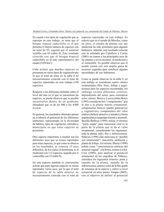 145
Rendón-Correa y Fernández-Nava: Plantas con potencial uso ornamental del estado de Morelos, México
En cuanto a los tipos de vegetación que se
reportan en este trabajo, se tiene que el
bosque tropical caducifolio es el que
presenta el mayor número de especies con
un total de 92, seguido por el matorral
xerófilo con 65 (tabla 8). Este resultado
coincide con que el bosque tropical
caducifolio es el más representativo del
estado (1058 km2
).
Cabe aclarar que muchas especies se
presentan en varios tipos de vegetación por
lo que el total de éstas en la tabla 8 no
necesariamente coincide con el total de
especies reportadas en este trabajo (180
especies).
Respecto a las diferentes altitudes sobre el
nivel del mar en el que se encuentran las
especies, se puede observar que es posible
encontrarlas dentro de un gradiente
altitudinal que va de los 900 a los 4 000
m.s.n.m.
En general, los resultados obtenidos ponen
en evidencia el potencial de los diferentes
ambientes, representado en la diversidad
de hábitos, tipos de vegetación, altitudes y
municipios en que estas especies se
presentan.
Otro aspecto importante a resaltar son los
diferentes usos que se tienen reportados
para estas especies, ya que como se observa
en los resultados, se conocen 13 usos
diferentes, de los cuales el dominante es el
medicinal con 112 especies, seguido por el
comestible con 21 (tabla 9).
En este aspecto también es conveniente
aclarar que para algunas especies se tienen
reportados varios usos, por lo que el total
de especies de la tabla anterior no
necesariamente coincide con el total de
especies reportadas en este trabajo. Es
notorio que en el estado de Morelos, como
en otros, el estudio de plantas con uso
medicinal ha sido prioritario para algunos
botánicos.Además, este resultado coincide
con lo señalado por Caballero y Cortés
(2001) en cuanto a los principales usos de
las plantas a nivel nacional: el medicinal y
el comestible. Es posible observar que el
estado cuenta con una amplia gama de
recursos vegetales para satisfacer algunas
necesidades de sus habitantes.
Como se puede observar en la tabla 9, en
este trabajo se consideran cuatro valores
ornamentales (flor, fruto, follaje y arqui-
tectura) para las especies encontradas, sin
embargo existen diferentes criterios,
dependiendo del autor, para considerar
estos valores. Borys y Lezczcyñska-Borys
(1992) consideran tres ‘‘componentes’’que
le dan a la planta interés ornamental:
componentes básicos (partes generativas
y vegetativas), componentes del valor
estético (belleza-atractivo y tamaño) y forma
arquitectónica (arquetipo normal y anormal).
Bonilla-Barbosa (1994) utiliza el término
‘‘parte usada’’ para mencionar cual es la
parte de la planta que le da el valor
ornamental, considerando los siguientes:
toda la planta, tallo, flor e inflorescencia.
Palacios (1996) sólo menciona el ‘‘posible
uso ornamental’’: macetería, jardinería y
planta de follaje.Así mismo, Muray (1998)
señala como ‘‘características estéticas del
material vegetal’’ a la forma, textura y color.
Cruz (2000), para analizar el potencial
ornamental de las orquídeas de Tabasco,
considera los siguientes criterios: porte y
tamaño de la planta, tamaño de la
inflorescencia, aroma y color de la flor, grado
de amenaza de la especie y cultivo a nivel
comercial en otros países. Gaspar (2002),
con el objetivo de definir el potencial
 