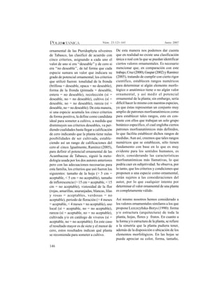 146
Junio 2007Núm. 23:121-165
ornamental de las Pteridophyta silvestres
de Tabasco, las clasificó de acuerdo con
cinco criterios, asignando a cada uno el
valor de uno si era ‘‘deseable’’ y de cero si
era ‘‘no deseable’’, de tal forma que cada
especie sumara un valor que indicara su
grado de potencial ornamental; los criterios
que utilizó fueron: tonalidad de la fronda
(brillosa = deseable, opaca = no deseable),
forma de la fronda (pinnada = deseable,
entera = no deseable), recolección (sí =
deseable, no = no deseable), cultivo (sí =
deseable, no = no deseable), rareza (sí =
deseable, no = no deseable). De esta manera,
si una especie acumula los cinco criterios
de forma positiva, la define como candidata
ideal para someter a cultivo, a medida que
disminuyen sus criterios deseables, va per-
diendo cualidades hasta llegar a calificación
de cero indicando que la planta tiene nulas
posibilidades de ser cultivada, estable-
ciendo así un rango de calificaciones del
cero al cinco. Igualmente, Ramírez (2005),
para definir el potencial ornamental de las
Acanthaceae de Tabasco, siguió la meto-
dología usada por los dos autores anteriores
pero con las adecuaciones necesarias para
esta familia, los criterios que usó fueron los
siguientes: tamaño de la hoja (> 5 cm =
aceptable, < 5 cm = no aceptable), tamaño
de inflorescencia (> 15 cm = aceptable, < 15
cm = no aceptable), vistosidad de la flor
(rojas, amarillas, anaranjadas, blancas, lilas
y rosas = aceptables, verdosas = no
aceptable), periodo de floración (> 4 meses
= aceptable, < 4 meses = no aceptable), uso
local (sí = aceptable, no = no aceptable),
rareza (sí = aceptable, no = no aceptable),
cultivada y/o en catálogo de viveros (sí =
aceptable, no = no aceptable). En este caso
el resultado mayor es de siete y el menor de
cero, estos resultados indican qué planta
se recomienda para someter a cultivo.
De esta manera nos podemos dar cuenta
que en realidad no existe una clasificación
única o real con la que se puedan identificar
ciertos valores ornamentales. Es necesario
mencionar que, en comparación con este
trabajo,Cruz(2000),Gaspar(2002)yRamírez
(2005), tratando de cumplir con cierto rigor
científico, establecen rangos numéricos
para determinar si algún elemento morfo-
lógico o anatómico tiene o no algún valor
ornamental, y así medir el potencial
ornamental de la planta; sin embargo, sería
difícil hacer lo mismo con nuestras especies,
ya que éstas representan un conjunto muy
amplio de patrones morfoanatómicos como
para establecer tales rangos, esto en con-
traste con ellos que trabajan un solo grupo
botánico específico, el cual engloba ciertos
patrones morfoanatómicos más definidos,
lo que facilita establecer dichos rangos de
medidas.Aun así, creemos que tales rangos
numéricos que se establecen, sólo tienen
fundamento con base en lo que es muy
evidente para los sentidos humanos, es
decir, considerando las características
morfoanatómicas más llamativas, lo que
podría caer en subjetividad. Se observa, por
lo tanto, que los criterios y condiciones que
proponen a una especie como ornamental,
están sujetos a las consideraciones del
autor, por lo que cualquier intento por
determinar el valor ornamental de una planta
es completamente válido.
Así mismo nosotros hemos considerado a
los valores ornamentales similares a los que
propone Lezczcyñska-Borys (1990): forma
y/o estructura (arquitectura) de toda la
planta, hojas, flores y frutos. En cuanto a
la forma y/o estructura de la planta, se refiere
a la simetría que la planta pudiera tener,
además de la disposición o ubicación de los
elementos morfológicos. En las hojas se
puede apreciar su color, forma, tamaño,
 