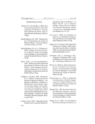 148
Junio 2007Núm. 23:121-165
LITERATURACITADA
Alanís, F.G.J. y D. GonzálezA., 2003. Flora
Nativa Ornamental Para el Área Me-
tropolitana de Monterrey. Universi-
dad Autónoma de Nuevo León. R.
Ayuntamiento de Monterrey. México.
128 pp.
Bonilla-Barbosa, J.R., 1994. ‘‘PlantasAcuá-
ticas Ornamentales del Estado de
Morelos, México’’. Revista Chapingo.
Serie Horticultura, 1: 79-83
Bonilla-Barbosa, J.R. y J.L. Villaseñor R.,
2003. Catálogo de la Flora del Esta-
do de Morelos. Centro de Investiga-
ciones Biológicas. Universidad Autó-
noma del Estado de Morelos. México.
129 pp.
Borys, M.W. y H. Leszczcyñska-Borys,
1992. ‘‘Reflexiones sobre el Potencial
Ornamental de Plantas Nativas de
México’’. Serie: Manuales de Horti-
cultura Ornamental, No. 7. Universi-
dad Popular Autónoma del Estado de
Puebla. México. 68 pp.
Caballero, J. y Cortés L., 2001. ‘‘Percepción,
Uso y Manejo Tradicional de los
Recursos Vegetales de México’’. En:
Rendón, B., Rebollar S., Caballero J. y
Martínez M.A. (eds.). Plantas, Cultu-
ra y Sociedad. Estudio sobre la Rela-
ción entre Seres Humanos y Plantas
en los Albores del Siglo XXI. Univer-
sidad Autónoma Metropolitana. Uni-
dad Iztapalapa. Secretaría de Medio
Ambiente y Recursos Naturales. Méxi-
co. pp 79-100.
Colinas, L.M.T., 2003. ‘‘Importancia de los
Estudios Post-Cosecha de Plantas Or-
namentales Nativas de México’’. In:
Mejía, M.J.M. y F.A. Espinosa
(comps.). Plantas Nativas de México
con Potencial Ornamental: Análisis
y Perspectivas. Universidad Autóno-
ma Chapingo. pp. 175-179.
Cruz, H.J.A., 2000. Las Orquídeas de
Tabasco y sus Afinidades Ecológicas.
Tesis profesional. Universidad Autó-
noma Chapingo. México. 87 pp.
Espejo,S.A.,C.J.García,F.A.R.López,M.R.
Jiménez y S.L. Sánchez, 2002. Orquí-
deas del Estado de Morelos. Herbario
AMO. UniversidadAutónoma Metro-
politana-Iztapalapa. pp. 6-8.
Fernández, N.R., C. Rodríguez, M.L.
Arreguín yA. Rodríguez, 1998. ‘‘Lista-
do florístico de la cuenca del río Bal-
sas’’. Polibotánica, México. 9: 1-151.
Flores, C.A., 1988. Los Árboles Ornamenta-
les de la Ciudad de Cuernavaca,
Morelos. Tesis licenciatura. Facultad
de Ciencias Biológicas. Universidad
Autónoma del Estado de Morelos.
México. 205 pp.
Flores-Franco, G., 1990. La Subfamilia
Caesalpinoideae (Familia Legumi-
nosae) en el estado de Morelos. Uni-
versidad Autónoma del Estado de
Morelos. México. 135 pp.
Galindo, B.G., 1999. Inventario Florístico
del Municipio Amacuzac, Morelos.
Tesis licenciatura. Escuela Nacional de
Ciencias Biológicas. Instituto Politéc-
nico Nacional. México. 57 pp.
Gaspar, G.J.A., 2002. Las Pteridophyta
Silvestres del Estado de Tabasco y su
 