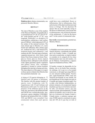 122
Junio 2007Núm. 23:121-165
Palabras clave: plantas ornamentales, uso
potencial, Morelos, México.
ABSTRACT
The state of Morelos is one of the smallest
of the Mexican Republic. Geographically it
is located between 18° 20’ 10’’ and 19° 07’
46’’ north latitude and 98° 37’ 43’’ west
longitude. Politically it is divided in 33
municipalities embracing a total surface
area of 4 980 km2
, which represents 0.25% of
the surface of the national territory. The
main climate type in Morelos is A, warm
humid and subhumid; other climate types
are: medium-hot A(C), cold humid E(T);
moderate-humid and subhumid C and
medium-dry BS. The main types of primary
vegetation present are: Abies forest, cloud
forest, Pinus forest, Juniperus forest, Pinus-
Quercus forest, Quercus forest, tropical
deciduous forest, subtropical scrub, dryland
scrub, alpine grassland, aquatic vegetation
and gallery forest; also, secondary
vegetation is located in various localities
throughout the state due to human activities.
The main objective of this paper is to report
on those species of plants from Morelos that
have potential ornamental use.
A listing of 179 species belonging to 77
families and 134 genera is presented.
The families with the greatest number of
species were: Compositae with 30,
Leguminosae with 18 and Labiatae and
Burseraceae with 6 each. To vouch for the
presence of the different species in the
study area, specimens in the herbaria HUMO
and ENCB were verified physically; also,
electronic reports (database CONABIO-
Remib) in the herbaria IEB, XAL, UAMIZ,
TEX and MEXU were consulted. Four
ornamental values that each species
could have were established: flower or
inflorescence, fruit or infrutescence, form
and structure of the plant (architecture) and
leaves or foliage. The list discloses 90
species that are used especially owing to
the flower or inflorescence, none for the fruit
or infructescence, one exclusively because
of the architecture, 17 only for the leaves
and 71 in the context of ornamental value.
Key words: ornamental plants, potential use,
Morelos, Mexico.
INTRODUCCIÓN
La República mexicana cuenta con una gran
riqueza florística, considerada más grande
que la de Estados Unidos y Canadá, por
esta razón en particular, su región tropical
se considera en la categoría de las zonas
florísticamente más ricas del mundo, a la
par de Malasia, Centroamérica y algunos
lugares de Sudamérica (Flores, 1988).
El hombre siempre ha dependido de las
plantas, éste es un hecho bien conocido;
sin embargo, de lo que no se ha tomado
conciencia, es del papel que juega México
en esta relación hombre-planta. Nuestro
país, según Rzedowski (1995), tiene una
situación privilegiada en este sentido, tan
privilegiada que no hay ningún otro país en
el mundo que juegue semejante papel. Eso
se debe a dos factores fundamentales, en
primera instancia, a la excepcional riqueza
de plantas que hay en el territorio nacional.
Se sabe, con bastante certeza, que esta
riqueza asciende, aproximadamente, a 30000
especies de plantas, esto es más de lo que
hay en el territorio de Estados Unidos y
Canadá juntos, y podemos agregar que
estas 30 000 especies constituyen un poco
más del 10% de lo que hay en todo el
 