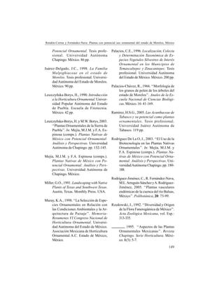 149
Rendón-Correa y Fernández-Nava: Plantas con potencial uso ornamental del estado de Morelos, México
Potencial Ornamental. Tesis profe-
sional. Universidad Autónoma
Chapingo. México. 86 pp.
Juárez-Delgado, J.C., 1998. La Familia
Malpighiaceae en el estado de
Morelos. Tesis profesional. Universi-
dadAutónoma del Estado de Morelos.
México. 90 pp.
Leszczyñska-Borys, H., 1990. Introducción
a la Horticultura Ornamental. Univer-
sidad Popular Autónoma del Estado
de Puebla. Escuela de Fitotecnia.
México. 42 pp.
Leszczyñska-Borys, H. y M.W. Borys, 2003.
‘‘Plantas Ornamentales de la Sierra de
Puebla’’. In: Mejía, M.J.M. y F.A. Es-
pinosa (comps.). Plantas Nativas de
México con Potencial Ornamental:
Análisis y Perspectivas. Universidad
Autónoma de Chapingo. pp. 132-145.
Mejía, M.J.M. y F.A. Espinosa (comps.).
Plantas Nativas de México con Po-
tencial Ornamental: Análisis y Pers-
pectivas. Universidad Autónoma de
Chapingo. México.
Miller, G.O., 1991. Landscaping with Native
Plants of Texas and Southwest Texas.
Austin, Texas. Monthly Press. USA.
Muray, K.A., 1998. ‘‘La Selección de Espe-
cies Ornamentales en Relación con
las Condiciones Ambientales y la Ar-
quitectura de Paisaje’’. Memoria-
Resumenes VI Congreso Nacional de
Horticultura Ornamental. Universi-
dad Autónoma del Estado de México.
Asociación Mexicana de Horticultura
Ornamental A.C. Estado de México,
México.
Palacios, C.E., 1996. Localización, Colecta
y Determinación Taxonómica de Es-
pecies Vegetales Silvestres de Interés
Ornamental en los Municipios de
Temascaltepec y Zinacantepec. Tesis
profesional. Universidad Autónoma
del Estado de México. México. 200 pp.
Palacios-Chávez, R., 1966. ‘‘Morfología de
los granos de polen de los árboles del
estado de Morelos’’. Anales de la Es-
cuela Nacional de Ciencias Biológi-
cas. México. 16: 41-169.
Ramírez, H.S.G., 2005. Las Acanthaceae de
Tabasco y su potencial como plantas
ornamentales. Tesis profesional.
Universidad Juárez Autónoma de
Tabasco. 119 pp.
Rodríguez De La O, J., 2003. ‘‘El Uso de la
Biotecnología en las Plantas Nativas
Ornamentales’’. In: Mejía, M.J.M. y
F.A. Espinosa (comps.). Plantas Na-
tivas de México con Potencial Orna-
mental: Análisis y Perspectivas. Uni-
versidadAutónoma Chapingo. pp. 180-
188.
Rodríguez-Jiménez, C., R. Fernández-Nava,
M.L.Arreguín-SánchezyA.Rodríguez-
Jiménez, 2005. ‘‘Plantas vasculares
endémicas de la cuenca del río Balsas,
México’’. Polibotánica, 20: 73-99.
Rzedowski, J., 1992. ‘‘Diversidad y Origen
de la Flora Fanerogámica de México’’.
Acta Zoológica Mexicana, vol. Esp.:
313-335.
, 1995. ‘‘Aspectos de las Plantas
Ornamentales Mexicanas’’. Revista
Chapingo. Serie Horticultura. Méxi-
co. 1(3): 5-7.
 