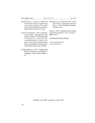 150
Junio 2007Núm. 23:121-165
Sotelo-García, A., 1984. La Subfamilia
Panicoideae (Familia Leguminosae)
en el estado de Morelos. Tesis profe-
sional. UniversidadAutónoma del Es-
tado de Morelos. México. 219 pp.
Sousa, M. y DelgadoA., 1998. ‘‘Legumino-
sas mexicanas: fitogeografía, ende-
mismo y orígenes’’. En: Ramamoorthy
T.P., Bye R., Lot A. y Fa J. (eds.). Di-
versidad Biológica de México. Orí-
genes y Distribución. Instituto de Bio-
logía. Universidad Nacional Autóno-
ma de México. México. pp. 449-500.
Vázquez-Sánchez, J., 1974. ‘‘Catálogo de las
Plantas Contenidas en el Herbario L’
Amagatall’’. Ciencia, México. 29(1): 1-
38.
Wasowski, S. y A. Wasowski, 1991. Native
Texas Plants, Landscaping, Region by
Region. Gulf Publishing Company.
Houston, Texas.
Zinzer, J., 1940. ‘‘Exploración de los estados
de Guerrero y Morelos’’. Mex. For. México.
18(7/8):74-75.
SITIOSWEBCONSULTADOS
www.e-morelos.gob.mx
www.inegi.gob.mx
Recibido: 9 enero 2007.Aceptado: 15 marzo 2007.
 
