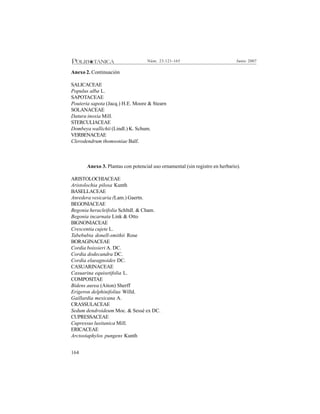 164
Junio 2007Núm. 23:121-165
Anexo 2. Continuación
SALICACEAE
Populus alba L.
SAPOTACEAE
Pouteria sapota (Jacq.) H.E. Moore & Stearn
SOLANACEAE
Datura inoxia Mill.
STERCULIACEAE
Dombeya wallichii (Lindl.) K. Schum.
VERBENACEAE
Clerodendrum thomsoniae Balf.
Anexo 3. Plantas con potencial uso ornamental (sin registro en herbario).
ARISTOLOCHIACEAE
Aristolochia pilosa Kunth
BASELLACEAE
Anredera vesicaria (Lam.) Gaertn.
BEGONIACEAE
Begonia heracleifolia Schltdl. & Cham.
Begonia incarnata Link & Otto
BIGNONIACEAE
Crescentia cujete L.
Tabebubia donell-smithii Rose
BORAGINACEAE
Cordia boissieri A. DC.
Cordia dodecandra DC.
Cordia elaeagnoides DC.
CASUARINACEAE
Casuarina equisetifolia L.
COMPOSITAE
Bidens aurea (Aiton) Sherff
Erigeron delphinifolius Willd.
Gaillardia mexicana A.
CRASSULACEAE
Sedum dendroideum Moc. & Sessé ex DC.
CUPRESSACEAE
Cupressus lusitanica Mill.
ERICACEAE
Arctostaphylos pungens Kunth
 