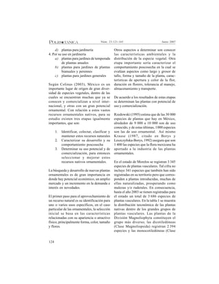 124
Junio 2007Núm. 23:121-165
d) plantas para jardinería
4. Por su uso en jardinería
a) plantas para jardines de temporada
de plantas anuales
b) plantas para jardines de plantas
bianuales y perennes
c) plantas para jardines generales
Según Colinas (2003), México es un
importante lugar de origen de gran diver-
sidad de especies vegetales, dentro de las
cuales se encuentran muchas que ya se
conocen y comercializan a nivel inter-
nacional, y otras con un gran potencial
ornamental. Con relación a estos vastos
recursos ornamentales nativos, para su
estudio existen tres etapas igualmente
importantes, que son:
1. Identificar, colectar, clasificar y
mantener estos recursos naturales
2. Caracterizar su desarrollo y su
comportamiento poscosecha
3. Determinar su uso potencial y de
comercialización, para entonces
seleccionar y mejorar estos
recursos nativos ornamentales.
La búsqueda y desarrollo de nuevas plantas
ornamentales es de gran importancia en
donde hay potencial económico, un amplio
mercado y un incremento en la demanda e
interés en novedades.
El primer paso para el aprovechamiento de
un recurso natural es su identificación para
uno o varios usos específicos, en el caso
particular de las ornamentales, la selección
inicial se basa en las características
relacionadas con su apariencia o atractivo
físico, principalmente forma, color, tamaño
y flores.
Otros aspectos a determinar son conocer
las características ambientales y la
distribución de la especie vegetal. Otra
etapa importante sería caracterizar el
comportamiento poscosecha en la cual se
evalúan aspectos como largo y grosor de
tallo, forma y tamaño de la planta, carac-
terísticas de apertura y color de la flor,
duración en florero, tolerancia al manejo,
almacenamiento y transporte.
De acuerdo a los resultados de estas etapas
se determinan las plantas con potencial de
uso y comercialización.
Rzedowski (1995) estima que de las 30 000
especies de plantas que hay en México,
alrededor de 9 000 a 10 000 son de uso
conocido, y de estas últimas, 1000 especies
son las de uso ornamental. Así mismo
Krause (1987, citado en Borys y
Leszczyñska-Borys, 1992) asegura que son
1 400 las especies que la flora mexicana ha
aportado a la industria de las plantas
ornamentales.
En el estado de Morelos se registran 3 345
especies de plantas vasculares. Tal cifra no
incluye 341 especies que también han sido
registradas en su territorio pero que corres-
ponden a plantas introducidas, muchas de
ellas naturalizadas, prosperando como
malezas y/o ruderales. En consecuencia,
hasta el año 2003 se tienen registradas para
el estado un total de 3 686 especies de
plantas vasculares. En la tabla 1 se muestra
la distribución taxonómica de las plantas
nativas dentro de los grandes grupos de
plantas vasculares. Las plantas de la
División Magnoliophyta constituyen el
grupo más diverso; las dicotiledóneas
(Clase Magnoliopsida) registran 2 394
especies y las monocotiledóneas (Clase
 