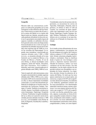 128
Junio 2007Núm. 23:121-165
Geografía
Morelos debe sus características ecoló-
gicas a su ubicación geográfica en la zona
neotropical; recibe influencia del Eje Volcá-
nico Transversal en su parte alta al norte, y
de la cuenca del Balsas en su región más
baja al centro sur.Además, presenta un mar-
cado gradiente altitudinal en dirección nor-
te sur, lo que propicia una amplia riqueza de
especies reunidas en ambientes diversos.
En la porción norte existe una franja monta-
ñosa localizada de este a oeste en la que se
manifiestan las altitudes mayores de la enti-
dad, éstas registran más de 4 000 m.s.n.m.
en las cercanías del Popocatépetl. La se-
gunda zona montañosa, caracterizada por
registrar altitudes entre 3 000 y 4 000
m.s.n.m., se encuentra ubicada en la zona
limítrofe con la ciudad de México y los
Estados de México y Puebla. Al sur de
esta última, se ubican localidades como
Apapasco, Tetela del Volcán, Tlacualera,
San Juan Tlacotenco, Tres Cumbres y
Huitzilac, entre otras, caracterizadas por re-
gistrar altitudes entre 2000 y 3000 m.s.n.m.
Tanto la región del valle intermontano como
la región suroriental de la entidad, registran
altitudes entre 1000 y 2 000 m.s.n.m., carac-
terizando al 60% de la extensión territorial;
en ellas se ubican importantes localidades
comerciales y la zona más densamente po-
blada de la entidad que se localiza entre los
municipios de Cuernavaca, Jiutepec, Yau-
tepec y Cuautla. También se encuentran in-
cluidas algunas localidades productoras
como Jonacatepec, Tepalcingo, Yecapixtla
y Temoac. Finalmente, la región montañosa
del sur se ubica en la porción sureste de la
entidad, presenta altitudes menores a 1 000
m.s.n.m., con localidades como Puente de
Ixtla, El Higuerón, Xicatlacotla, Cuautlita y
Huajintlán.
Consideradas como las elevaciones más im-
portantes, se encuentran las sierras de
Tepoztlán, Tlaltizapán y Huautla; entre la
primera y la última se ubica el valle de
Cuautla. Las corrientes de aguas superfi-
ciales más importantes como son los ríos
Nexpa, Tepalcingo, Cuautla, Yautepec, Sa-
lado, Tetlama, Tembembe y el Chalma, los
últimos seis se continúan al sur para des-
embocar en el llamado río Amacuzac o río
Grande.
Geología
En el estado existen afloramientos de rocas
ígneas y sedimentarias. Las primeras son
las más antiguas en la región, del Cretácico
inferior, ocupan el 15.55% de la superficie
total, forman estructuras plegadas (antici-
clinales y sinclinales). Éstas se clasifican
desde el punto de vista litológico como
calizas y depósitos marinos interestra-
tificados de areniscas y lutitas. Las rocas
volcánicas son las más jóvenes y las más
abundantes. Las de origen calcáreo de este
periodo (calizas) son susceptibles a ser ex-
plotadas de forma industrial. Los depó-
sitos aluviales forman las planicies de la
cuenca del Balsas. En tanto que las rocas
ígneas cuaternarias en su mayor parte, son
extrusivas, ocupan el 42.85% de la superfi-
cie total, destacan los basaltos, las andesitas
y las riodacitas, igualmente comunes son
las rocas piroclásticas o los denominados
materiales cineríticos (arena, cenizas volcá-
nicas). Las rocas ígneas intrusivas del Ter-
ciario, que ocupan el 17.07% de la superfi-
cie total, son dioritas, granodioritas y gra-
nito, algunas se presentan en forma de di-
ques o pequeños cuerpos intrusivos irregu-
lares, actualmente están aislados y expues-
tos a erosión. Las rocas sedimentarias cu-
bren importantes extensiones como calizas,
conglomerados y lutitas, así como depósi-
 