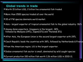 Global trends in trade
Worth 15 billion USD, 2 billion live ornamental fish traded.

More than 2500 species traded all over the world

35 of FW species dominate world market.

Asia – largest exporter of tropical ornamental fish to the global industry -56%

Among Asian exporters, Singapore is the largest- 38%,
 followed by Malaysia (14%), Japan(12%) and Thailand( 8%)

After Asia, the European Union is the second largest exporter with 29%.

Czech Republic leads the countries with 38%, followed by Netherlands & France.

From the American region, US is the largest exporter.

Indian ornamental fish sector is small, dominated by wild caught species

Current production 100 million fish worth 1.26 million USD in 2010-11.
 