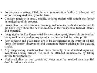 • For proper marketing of fish, better communication facility (roadways/ rail/
airport) is required nearby to the farm.
• Constant touch with small, middle, or large traders will benefit the farmer
in marketing of his product.
• Prospective farmers can avail training and new methods demonstration to
get knowledge about the new know-how in their respective field of interest
and expertise.
• Integrated units like Ornamental fish- vermicompost, Vegetable cultivation/
backyard kitchen garden, Aquaponics can be adopted for better profit.
• Few concrete and glass tanks are to be constructed at the entry of all fish
farms for proper observation and quarantine before adding to the existing
stocks.
• Any unappealing situations like mass mortality or unidentified signs and
symptoms among farmed fish must be attended immediately by taking
advice for a specialist.
• Highly alkaline or iron containing water must be avoided as many fish
don't breed in such water
 