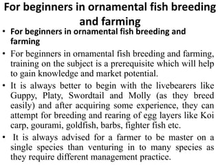 For beginners in ornamental fish breeding
and farming
• For beginners in ornamental fish breeding and
farming
• For beginners in ornamental fish breeding and farming,
training on the subject is a prerequisite which will help
to gain knowledge and market potential.
• It is always better to begin with the livebearers like
Guppy, Platy, Swordtail and Molly (as they breed
easily) and after acquiring some experience, they can
attempt for breeding and rearing of egg layers like Koi
carp, gourami, goldfish, barbs, fighter fish etc.
• It is always advised for a farmer to be master on a
single species than venturing in to many species as
they require different management practice.
 