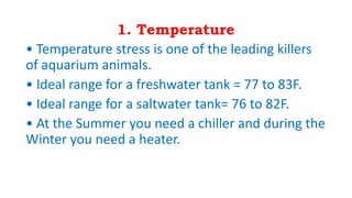 1. Temperature
• Temperature stress is one of the leading killers
of aquarium animals.
• Ideal range for a freshwater tank = 77 to 83F.
• Ideal range for a saltwater tank= 76 to 82F.
• At the Summer you need a chiller and during the
Winter you need a heater.
 