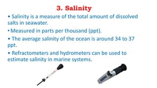 3. Salinity
• Salinity is a measure of the total amount of dissolved
salts in seawater.
•Measured in parts per thousand (ppt).
• The average salinity of the ocean is around 34 to 37
ppt.
• Refractometers and hydrometers can be used to
estimate salinity in marine systems.
 