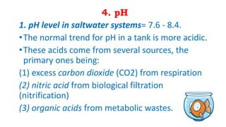 4. pH
1. pH level in saltwater systems= 7.6 - 8.4.
•The normal trend for pH in a tank is more acidic.
•These acids come from several sources, the
primary ones being:
(1) excess carbon dioxide (CO2) from respiration
(2) nitric acid from biological filtration
(nitrification)
(3) organic acids from metabolic wastes.
 