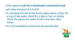 2.The optimum pH for a freshwater community tank
•pH value between 6.5 to 8.0 .
•In checking the pH of the local supply water, either let
a cup of tap water stand for a day or two or simply
check the aquarium water itself a few days after
setup.
•It is still valuable to check the pH periodically!
 
