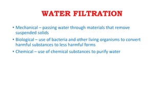 WATER FILTRATION
• Mechanical – passing water through materials that remove
suspended solids
• Biological – use of bacteria and other living organisms to convert
harmful substances to less harmful forms
• Chemical – use of chemical substances to purify water
 