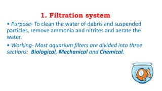 1. Filtration system
• Purpose- To clean the water of debris and suspended
particles, remove ammonia and nitrites and aerate the
water.
• Working- Most aquarium filters are divided into three
sections: Biological, Mechanical and Chemical.
 