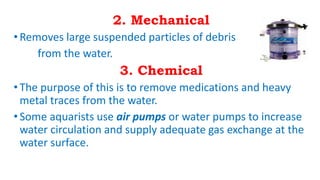 2. Mechanical
•Removes large suspended particles of debris
from the water.
3. Chemical
•The purpose of this is to remove medications and heavy
metal traces from the water.
•Some aquarists use air pumps or water pumps to increase
water circulation and supply adequate gas exchange at the
water surface.
 