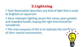 2.Lightning
• Tank illumination describes any kind of light that is used
to brighten an aquarium.
• Since improper lighting causes fish stress, poor growth,
and impeded health, buying the right kind should be
considered.
• The main purpose of this is to replicate the conditions
of their natural environment.
 