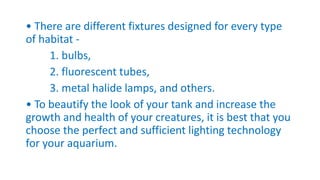 • There are different fixtures designed for every type
of habitat -
1. bulbs,
2. fluorescent tubes,
3. metal halide lamps, and others.
• To beautify the look of your tank and increase the
growth and health of your creatures, it is best that you
choose the perfect and sufficient lighting technology
for your aquarium.
 