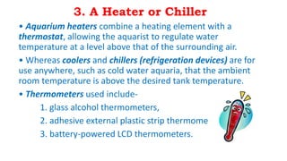 3. A Heater or Chiller
• Aquarium heaters combine a heating element with a
thermostat, allowing the aquarist to regulate water
temperature at a level above that of the surrounding air.
• Whereas coolers and chillers (refrigeration devices) are for
use anywhere, such as cold water aquaria, that the ambient
room temperature is above the desired tank temperature.
• Thermometers used include-
1. glass alcohol thermometers,
2. adhesive external plastic strip thermometers,
3. battery-powered LCD thermometers.
 