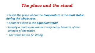 The place and the stand
• Select the place where the temperature is the most stable
during the whole year.
• Another aspect is the aquarium stand.
• Usually a marine aquarium is very heavy because of the
amount of the water.
• The stand has to be strong.
 