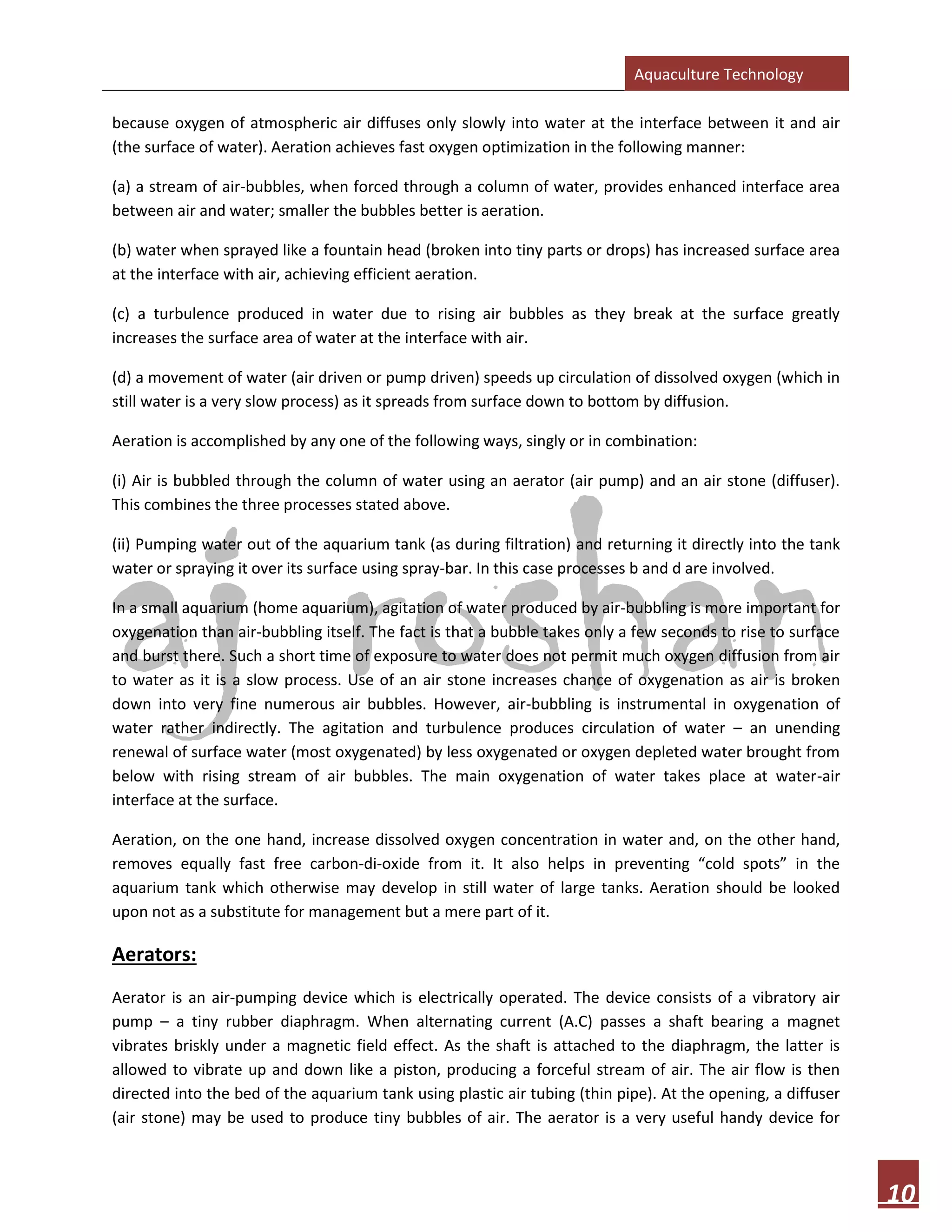 Aquaculture Technology
10
because oxygen of atmospheric air diffuses only slowly into water at the interface between it and air
(the surface of water). Aeration achieves fast oxygen optimization in the following manner:
(a) a stream of air-bubbles, when forced through a column of water, provides enhanced interface area
between air and water; smaller the bubbles better is aeration.
(b) water when sprayed like a fountain head (broken into tiny parts or drops) has increased surface area
at the interface with air, achieving efficient aeration.
(c) a turbulence produced in water due to rising air bubbles as they break at the surface greatly
increases the surface area of water at the interface with air.
(d) a movement of water (air driven or pump driven) speeds up circulation of dissolved oxygen (which in
still water is a very slow process) as it spreads from surface down to bottom by diffusion.
Aeration is accomplished by any one of the following ways, singly or in combination:
(i) Air is bubbled through the column of water using an aerator (air pump) and an air stone (diffuser).
This combines the three processes stated above.
(ii) Pumping water out of the aquarium tank (as during filtration) and returning it directly into the tank
water or spraying it over its surface using spray-bar. In this case processes b and d are involved.
In a small aquarium (home aquarium), agitation of water produced by air-bubbling is more important for
oxygenation than air-bubbling itself. The fact is that a bubble takes only a few seconds to rise to surface
and burst there. Such a short time of exposure to water does not permit much oxygen diffusion from air
to water as it is a slow process. Use of an air stone increases chance of oxygenation as air is broken
down into very fine numerous air bubbles. However, air-bubbling is instrumental in oxygenation of
water rather indirectly. The agitation and turbulence produces circulation of water – an unending
renewal of surface water (most oxygenated) by less oxygenated or oxygen depleted water brought from
below with rising stream of air bubbles. The main oxygenation of water takes place at water-air
interface at the surface.
Aeration, on the one hand, increase dissolved oxygen concentration in water and, on the other hand,
removes equally fast free carbon-di-oxide from it. It also helps in preventing “cold spots” in the
aquarium tank which otherwise may develop in still water of large tanks. Aeration should be looked
upon not as a substitute for management but a mere part of it.
Aerators:
Aerator is an air-pumping device which is electrically operated. The device consists of a vibratory air
pump – a tiny rubber diaphragm. When alternating current (A.C) passes a shaft bearing a magnet
vibrates briskly under a magnetic field effect. As the shaft is attached to the diaphragm, the latter is
allowed to vibrate up and down like a piston, producing a forceful stream of air. The air flow is then
directed into the bed of the aquarium tank using plastic air tubing (thin pipe). At the opening, a diffuser
(air stone) may be used to produce tiny bubbles of air. The aerator is a very useful handy device for
 