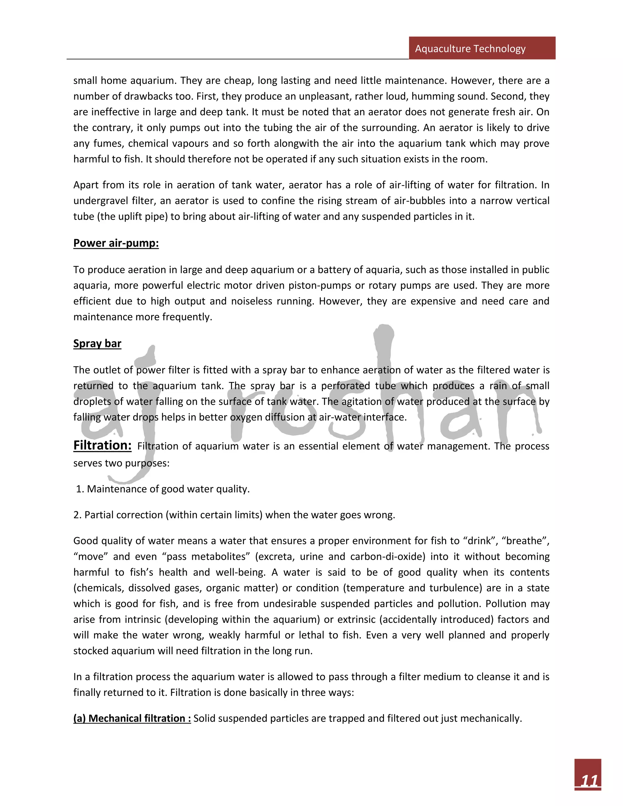 Aquaculture Technology
11
small home aquarium. They are cheap, long lasting and need little maintenance. However, there are a
number of drawbacks too. First, they produce an unpleasant, rather loud, humming sound. Second, they
are ineffective in large and deep tank. It must be noted that an aerator does not generate fresh air. On
the contrary, it only pumps out into the tubing the air of the surrounding. An aerator is likely to drive
any fumes, chemical vapours and so forth alongwith the air into the aquarium tank which may prove
harmful to fish. It should therefore not be operated if any such situation exists in the room.
Apart from its role in aeration of tank water, aerator has a role of air-lifting of water for filtration. In
undergravel filter, an aerator is used to confine the rising stream of air-bubbles into a narrow vertical
tube (the uplift pipe) to bring about air-lifting of water and any suspended particles in it.
Power air-pump:
To produce aeration in large and deep aquarium or a battery of aquaria, such as those installed in public
aquaria, more powerful electric motor driven piston-pumps or rotary pumps are used. They are more
efficient due to high output and noiseless running. However, they are expensive and need care and
maintenance more frequently.
Spray bar
The outlet of power filter is fitted with a spray bar to enhance aeration of water as the filtered water is
returned to the aquarium tank. The spray bar is a perforated tube which produces a rain of small
droplets of water falling on the surface of tank water. The agitation of water produced at the surface by
falling water drops helps in better oxygen diffusion at air-water interface.
Filtration: Filtration of aquarium water is an essential element of water management. The process
serves two purposes:
1. Maintenance of good water quality.
2. Partial correction (within certain limits) when the water goes wrong.
Good quality of water means a water that ensures a proper environment for fish to “drink”, “breathe”,
“move” and even “pass metabolites” (excreta, urine and carbon-di-oxide) into it without becoming
harmful to fish’s health and well-being. A water is said to be of good quality when its contents
(chemicals, dissolved gases, organic matter) or condition (temperature and turbulence) are in a state
which is good for fish, and is free from undesirable suspended particles and pollution. Pollution may
arise from intrinsic (developing within the aquarium) or extrinsic (accidentally introduced) factors and
will make the water wrong, weakly harmful or lethal to fish. Even a very well planned and properly
stocked aquarium will need filtration in the long run.
In a filtration process the aquarium water is allowed to pass through a filter medium to cleanse it and is
finally returned to it. Filtration is done basically in three ways:
(a) Mechanical filtration : Solid suspended particles are trapped and filtered out just mechanically.
 