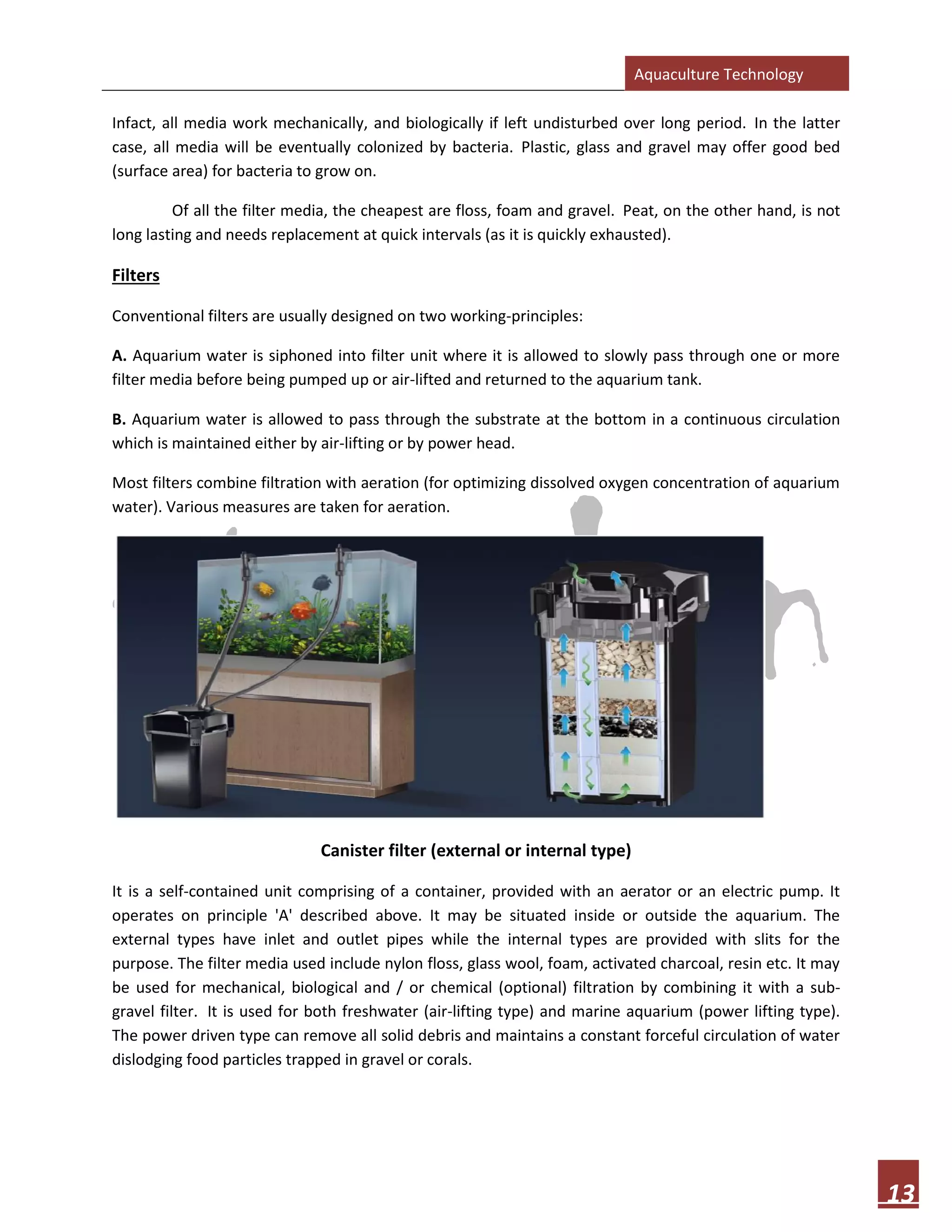 Aquaculture Technology
13
Infact, all media work mechanically, and biologically if left undisturbed over long period. In the latter
case, all media will be eventually colonized by bacteria. Plastic, glass and gravel may offer good bed
(surface area) for bacteria to grow on.
Of all the filter media, the cheapest are floss, foam and gravel. Peat, on the other hand, is not
long lasting and needs replacement at quick intervals (as it is quickly exhausted).
Filters
Conventional filters are usually designed on two working-principles:
A. Aquarium water is siphoned into filter unit where it is allowed to slowly pass through one or more
filter media before being pumped up or air-lifted and returned to the aquarium tank.
B. Aquarium water is allowed to pass through the substrate at the bottom in a continuous circulation
which is maintained either by air-lifting or by power head.
Most filters combine filtration with aeration (for optimizing dissolved oxygen concentration of aquarium
water). Various measures are taken for aeration.
Canister filter (external or internal type)
It is a self-contained unit comprising of a container, provided with an aerator or an electric pump. It
operates on principle 'A' described above. It may be situated inside or outside the aquarium. The
external types have inlet and outlet pipes while the internal types are provided with slits for the
purpose. The filter media used include nylon floss, glass wool, foam, activated charcoal, resin etc. It may
be used for mechanical, biological and / or chemical (optional) filtration by combining it with a sub-
gravel filter. It is used for both freshwater (air-lifting type) and marine aquarium (power lifting type).
The power driven type can remove all solid debris and maintains a constant forceful circulation of water
dislodging food particles trapped in gravel or corals.
 