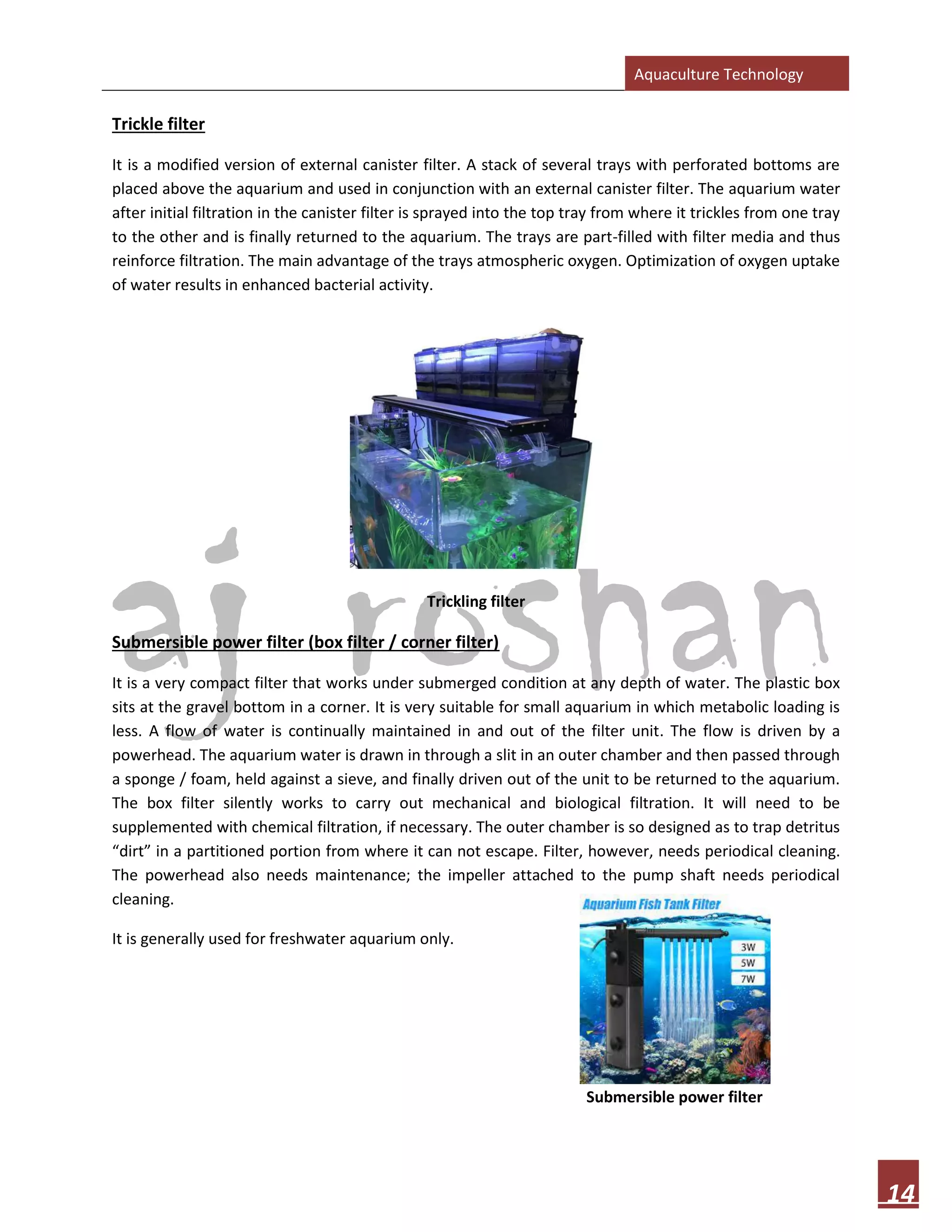 Aquaculture Technology
14
Trickle filter
It is a modified version of external canister filter. A stack of several trays with perforated bottoms are
placed above the aquarium and used in conjunction with an external canister filter. The aquarium water
after initial filtration in the canister filter is sprayed into the top tray from where it trickles from one tray
to the other and is finally returned to the aquarium. The trays are part-filled with filter media and thus
reinforce filtration. The main advantage of the trays atmospheric oxygen. Optimization of oxygen uptake
of water results in enhanced bacterial activity.
Trickling filter
Submersible power filter (box filter / corner filter)
It is a very compact filter that works under submerged condition at any depth of water. The plastic box
sits at the gravel bottom in a corner. It is very suitable for small aquarium in which metabolic loading is
less. A flow of water is continually maintained in and out of the filter unit. The flow is driven by a
powerhead. The aquarium water is drawn in through a slit in an outer chamber and then passed through
a sponge / foam, held against a sieve, and finally driven out of the unit to be returned to the aquarium.
The box filter silently works to carry out mechanical and biological filtration. It will need to be
supplemented with chemical filtration, if necessary. The outer chamber is so designed as to trap detritus
“dirt” in a partitioned portion from where it can not escape. Filter, however, needs periodical cleaning.
The powerhead also needs maintenance; the impeller attached to the pump shaft needs periodical
cleaning.
It is generally used for freshwater aquarium only.
Submersible power filter
 