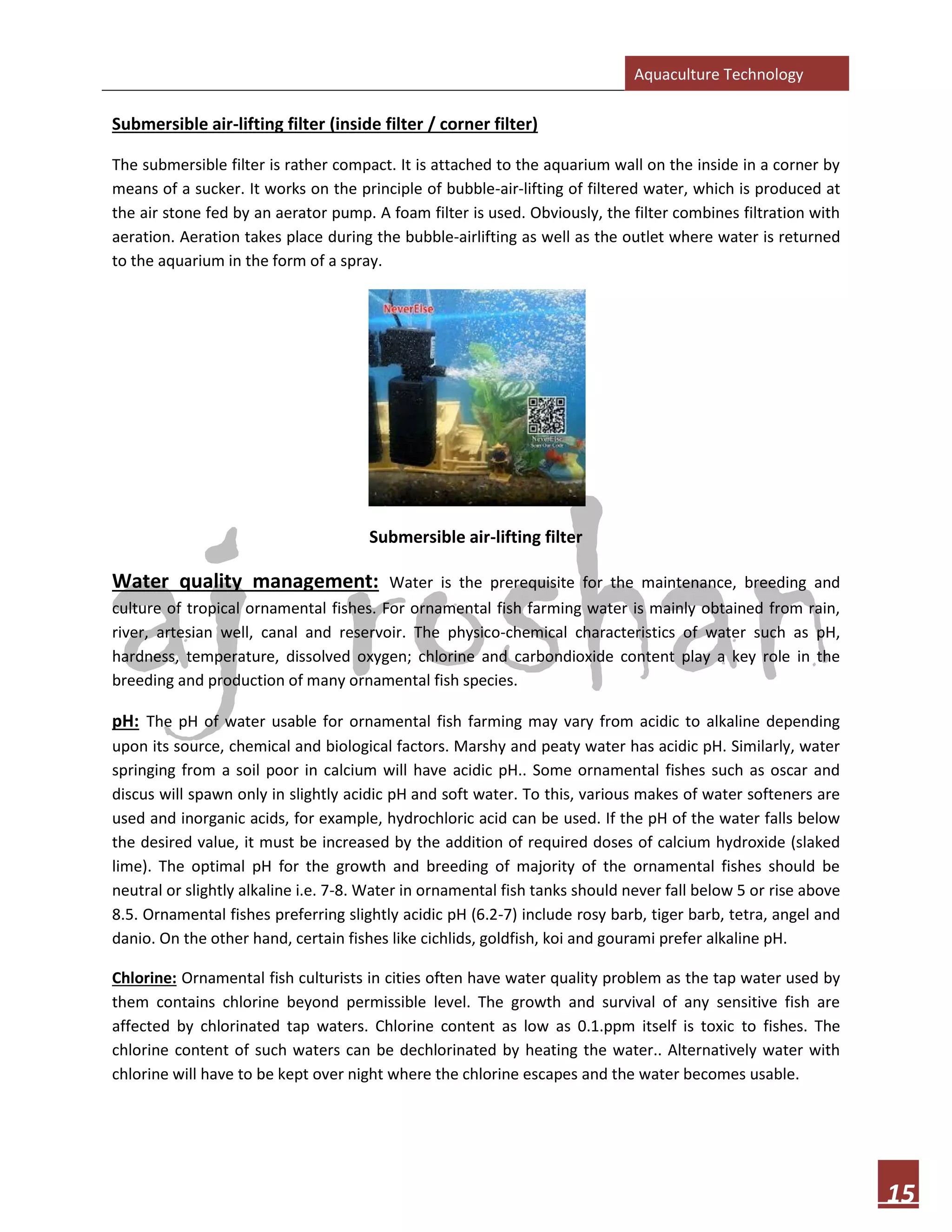 Aquaculture Technology
15
Submersible air-lifting filter (inside filter / corner filter)
The submersible filter is rather compact. It is attached to the aquarium wall on the inside in a corner by
means of a sucker. It works on the principle of bubble-air-lifting of filtered water, which is produced at
the air stone fed by an aerator pump. A foam filter is used. Obviously, the filter combines filtration with
aeration. Aeration takes place during the bubble-airlifting as well as the outlet where water is returned
to the aquarium in the form of a spray.
Submersible air-lifting filter
Water quality management: Water is the prerequisite for the maintenance, breeding and
culture of tropical ornamental fishes. For ornamental fish farming water is mainly obtained from rain,
river, artesian well, canal and reservoir. The physico-chemical characteristics of water such as pH,
hardness, temperature, dissolved oxygen; chlorine and carbondioxide content play a key role in the
breeding and production of many ornamental fish species.
pH: The pH of water usable for ornamental fish farming may vary from acidic to alkaline depending
upon its source, chemical and biological factors. Marshy and peaty water has acidic pH. Similarly, water
springing from a soil poor in calcium will have acidic pH.. Some ornamental fishes such as oscar and
discus will spawn only in slightly acidic pH and soft water. To this, various makes of water softeners are
used and inorganic acids, for example, hydrochloric acid can be used. If the pH of the water falls below
the desired value, it must be increased by the addition of required doses of calcium hydroxide (slaked
lime). The optimal pH for the growth and breeding of majority of the ornamental fishes should be
neutral or slightly alkaline i.e. 7-8. Water in ornamental fish tanks should never fall below 5 or rise above
8.5. Ornamental fishes preferring slightly acidic pH (6.2-7) include rosy barb, tiger barb, tetra, angel and
danio. On the other hand, certain fishes like cichlids, goldfish, koi and gourami prefer alkaline pH.
Chlorine: Ornamental fish culturists in cities often have water quality problem as the tap water used by
them contains chlorine beyond permissible level. The growth and survival of any sensitive fish are
affected by chlorinated tap waters. Chlorine content as low as 0.1.ppm itself is toxic to fishes. The
chlorine content of such waters can be dechlorinated by heating the water.. Alternatively water with
chlorine will have to be kept over night where the chlorine escapes and the water becomes usable.
 
