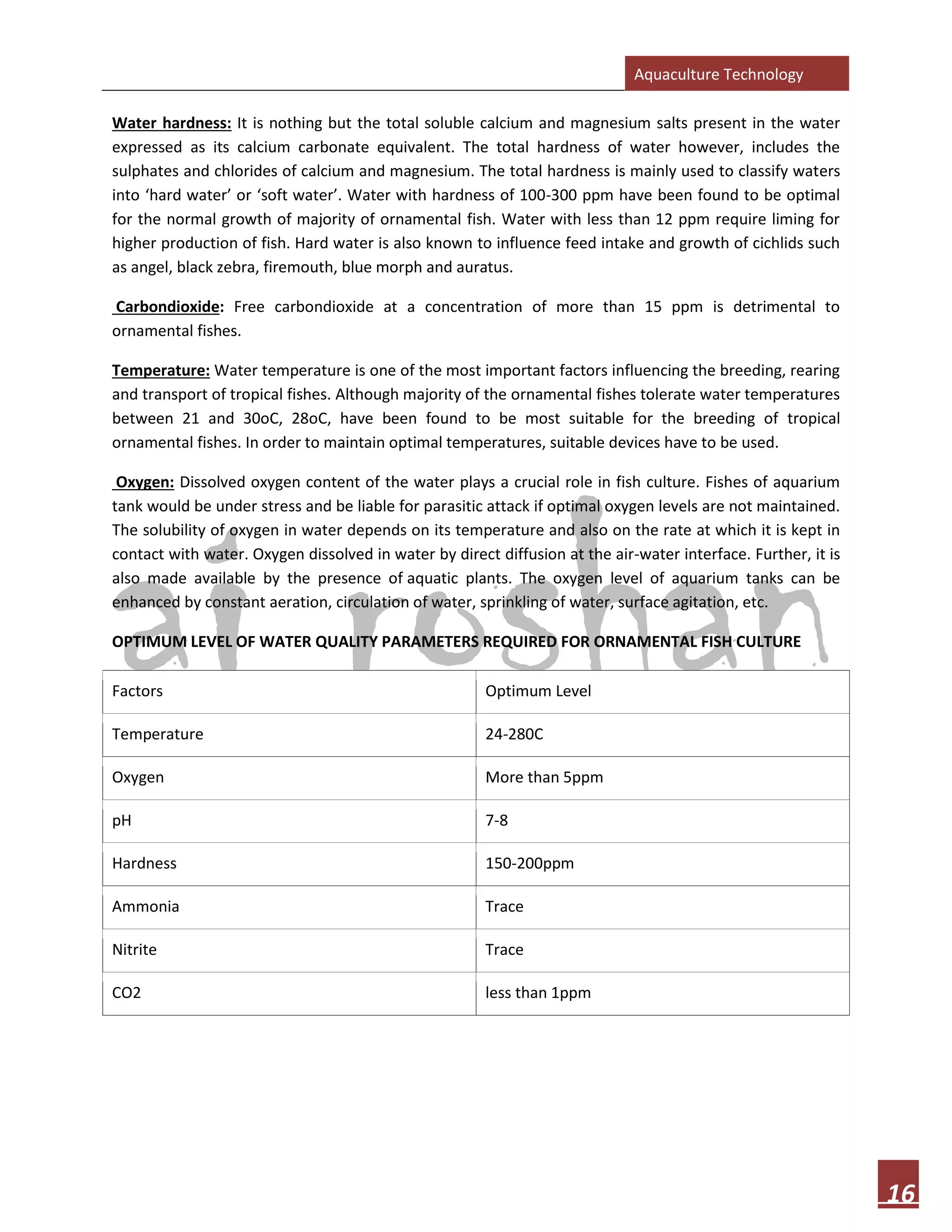 Aquaculture Technology
16
Water hardness: It is nothing but the total soluble calcium and magnesium salts present in the water
expressed as its calcium carbonate equivalent. The total hardness of water however, includes the
sulphates and chlorides of calcium and magnesium. The total hardness is mainly used to classify waters
into ‘hard water’ or ‘soft water’. Water with hardness of 100-300 ppm have been found to be optimal
for the normal growth of majority of ornamental fish. Water with less than 12 ppm require liming for
higher production of fish. Hard water is also known to influence feed intake and growth of cichlids such
as angel, black zebra, firemouth, blue morph and auratus.
Carbondioxide: Free carbondioxide at a concentration of more than 15 ppm is detrimental to
ornamental fishes.
Temperature: Water temperature is one of the most important factors influencing the breeding, rearing
and transport of tropical fishes. Although majority of the ornamental fishes tolerate water temperatures
between 21 and 30oC, 28oC, have been found to be most suitable for the breeding of tropical
ornamental fishes. In order to maintain optimal temperatures, suitable devices have to be used.
Oxygen: Dissolved oxygen content of the water plays a crucial role in fish culture. Fishes of aquarium
tank would be under stress and be liable for parasitic attack if optimal oxygen levels are not maintained.
The solubility of oxygen in water depends on its temperature and also on the rate at which it is kept in
contact with water. Oxygen dissolved in water by direct diffusion at the air-water interface. Further, it is
also made available by the presence of aquatic plants. The oxygen level of aquarium tanks can be
enhanced by constant aeration, circulation of water, sprinkling of water, surface agitation, etc.
OPTIMUM LEVEL OF WATER QUALITY PARAMETERS REQUIRED FOR ORNAMENTAL FISH CULTURE
Factors Optimum Level
Temperature 24-280C
Oxygen More than 5ppm
pH 7-8
Hardness 150-200ppm
Ammonia Trace
Nitrite Trace
CO2 less than 1ppm
 