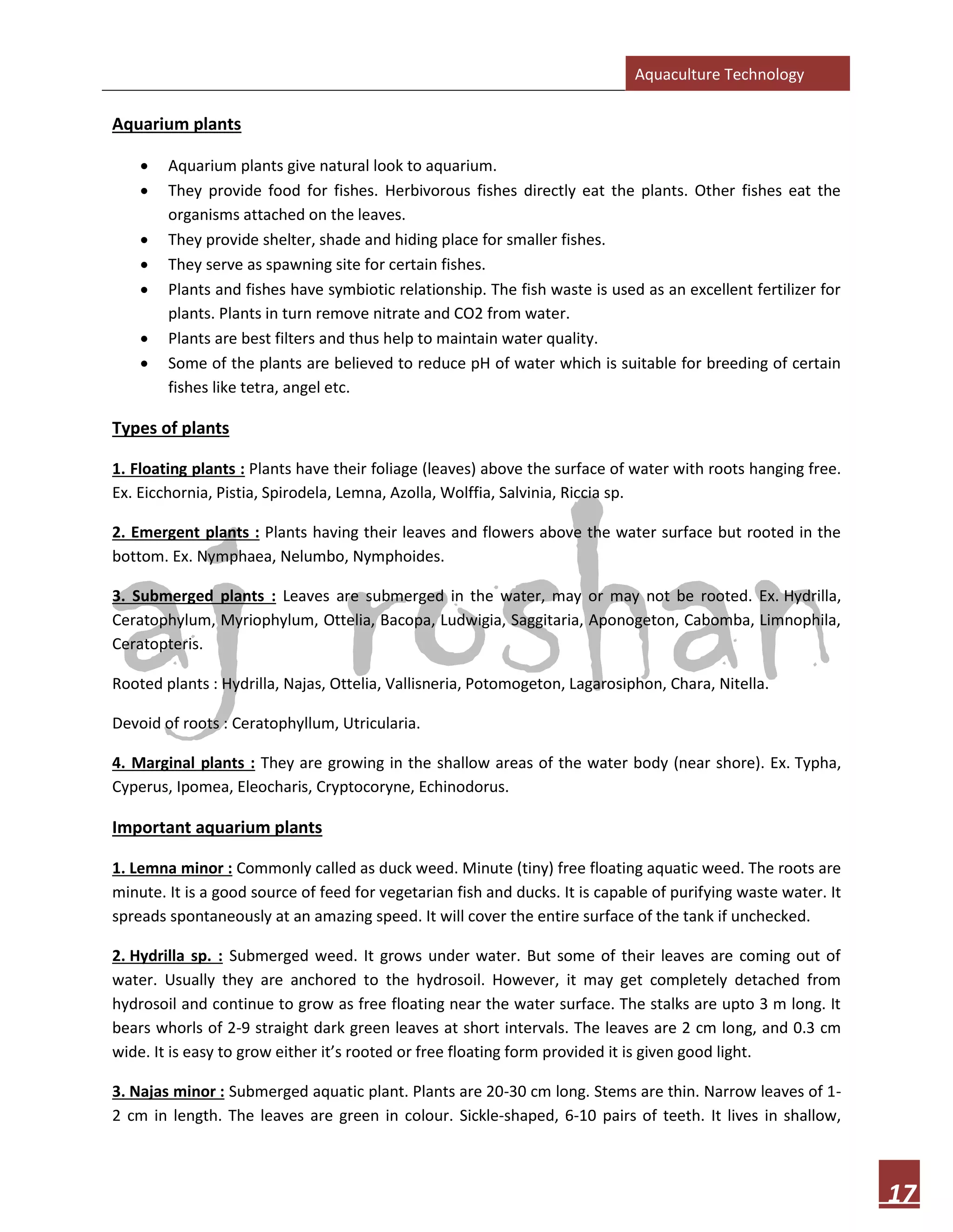 Aquaculture Technology
17
Aquarium plants
• Aquarium plants give natural look to aquarium.
• They provide food for fishes. Herbivorous fishes directly eat the plants. Other fishes eat the
organisms attached on the leaves.
• They provide shelter, shade and hiding place for smaller fishes.
• They serve as spawning site for certain fishes.
• Plants and fishes have symbiotic relationship. The fish waste is used as an excellent fertilizer for
plants. Plants in turn remove nitrate and CO2 from water.
• Plants are best filters and thus help to maintain water quality.
• Some of the plants are believed to reduce pH of water which is suitable for breeding of certain
fishes like tetra, angel etc.
Types of plants
1. Floating plants : Plants have their foliage (leaves) above the surface of water with roots hanging free.
Ex. Eicchornia, Pistia, Spirodela, Lemna, Azolla, Wolffia, Salvinia, Riccia sp.
2. Emergent plants : Plants having their leaves and flowers above the water surface but rooted in the
bottom. Ex. Nymphaea, Nelumbo, Nymphoides.
3. Submerged plants : Leaves are submerged in the water, may or may not be rooted. Ex. Hydrilla,
Ceratophylum, Myriophylum, Ottelia, Bacopa, Ludwigia, Saggitaria, Aponogeton, Cabomba, Limnophila,
Ceratopteris.
Rooted plants : Hydrilla, Najas, Ottelia, Vallisneria, Potomogeton, Lagarosiphon, Chara, Nitella.
Devoid of roots : Ceratophyllum, Utricularia.
4. Marginal plants : They are growing in the shallow areas of the water body (near shore). Ex. Typha,
Cyperus, Ipomea, Eleocharis, Cryptocoryne, Echinodorus.
Important aquarium plants
1. Lemna minor : Commonly called as duck weed. Minute (tiny) free floating aquatic weed. The roots are
minute. It is a good source of feed for vegetarian fish and ducks. It is capable of purifying waste water. It
spreads spontaneously at an amazing speed. It will cover the entire surface of the tank if unchecked.
2. Hydrilla sp. : Submerged weed. It grows under water. But some of their leaves are coming out of
water. Usually they are anchored to the hydrosoil. However, it may get completely detached from
hydrosoil and continue to grow as free floating near the water surface. The stalks are upto 3 m long. It
bears whorls of 2-9 straight dark green leaves at short intervals. The leaves are 2 cm long, and 0.3 cm
wide. It is easy to grow either it’s rooted or free floating form provided it is given good light.
3. Najas minor : Submerged aquatic plant. Plants are 20-30 cm long. Stems are thin. Narrow leaves of 1-
2 cm in length. The leaves are green in colour. Sickle-shaped, 6-10 pairs of teeth. It lives in shallow,
 