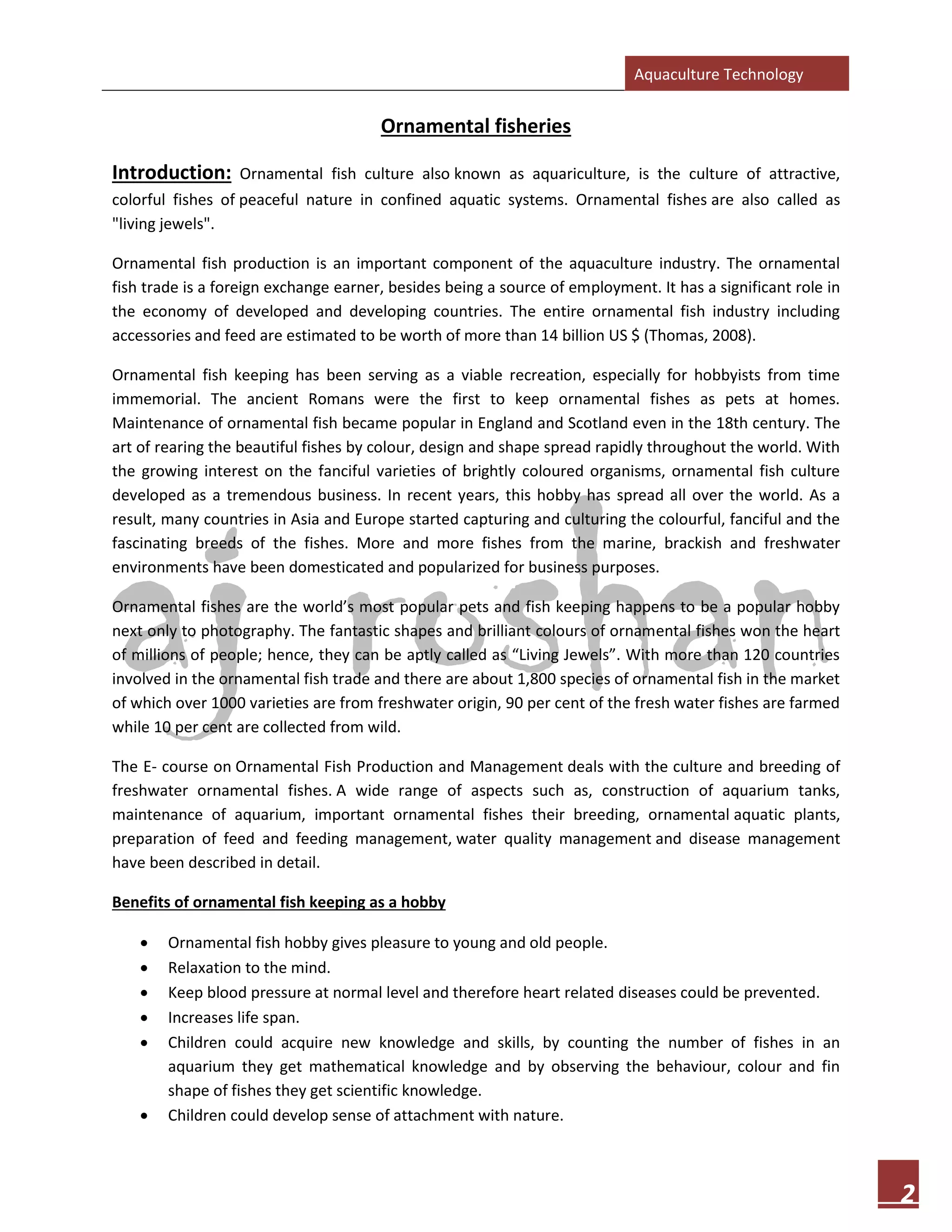 Aquaculture Technology
2
Ornamental fisheries
Introduction: Ornamental fish culture also known as aquariculture, is the culture of attractive,
colorful fishes of peaceful nature in confined aquatic systems. Ornamental fishes are also called as
"living jewels".
Ornamental fish production is an important component of the aquaculture industry. The ornamental
fish trade is a foreign exchange earner, besides being a source of employment. It has a significant role in
the economy of developed and developing countries. The entire ornamental fish industry including
accessories and feed are estimated to be worth of more than 14 billion US $ (Thomas, 2008).
Ornamental fish keeping has been serving as a viable recreation, especially for hobbyists from time
immemorial. The ancient Romans were the first to keep ornamental fishes as pets at homes.
Maintenance of ornamental fish became popular in England and Scotland even in the 18th century. The
art of rearing the beautiful fishes by colour, design and shape spread rapidly throughout the world. With
the growing interest on the fanciful varieties of brightly coloured organisms, ornamental fish culture
developed as a tremendous business. In recent years, this hobby has spread all over the world. As a
result, many countries in Asia and Europe started capturing and culturing the colourful, fanciful and the
fascinating breeds of the fishes. More and more fishes from the marine, brackish and freshwater
environments have been domesticated and popularized for business purposes.
Ornamental fishes are the world’s most popular pets and fish keeping happens to be a popular hobby
next only to photography. The fantastic shapes and brilliant colours of ornamental fishes won the heart
of millions of people; hence, they can be aptly called as “Living Jewels”. With more than 120 countries
involved in the ornamental fish trade and there are about 1,800 species of ornamental fish in the market
of which over 1000 varieties are from freshwater origin, 90 per cent of the fresh water fishes are farmed
while 10 per cent are collected from wild.
The E- course on Ornamental Fish Production and Management deals with the culture and breeding of
freshwater ornamental fishes. A wide range of aspects such as, construction of aquarium tanks,
maintenance of aquarium, important ornamental fishes their breeding, ornamental aquatic plants,
preparation of feed and feeding management, water quality management and disease management
have been described in detail.
Benefits of ornamental fish keeping as a hobby
• Ornamental fish hobby gives pleasure to young and old people.
• Relaxation to the mind.
• Keep blood pressure at normal level and therefore heart related diseases could be prevented.
• Increases life span.
• Children could acquire new knowledge and skills, by counting the number of fishes in an
aquarium they get mathematical knowledge and by observing the behaviour, colour and fin
shape of fishes they get scientific knowledge.
• Children could develop sense of attachment with nature.
 
