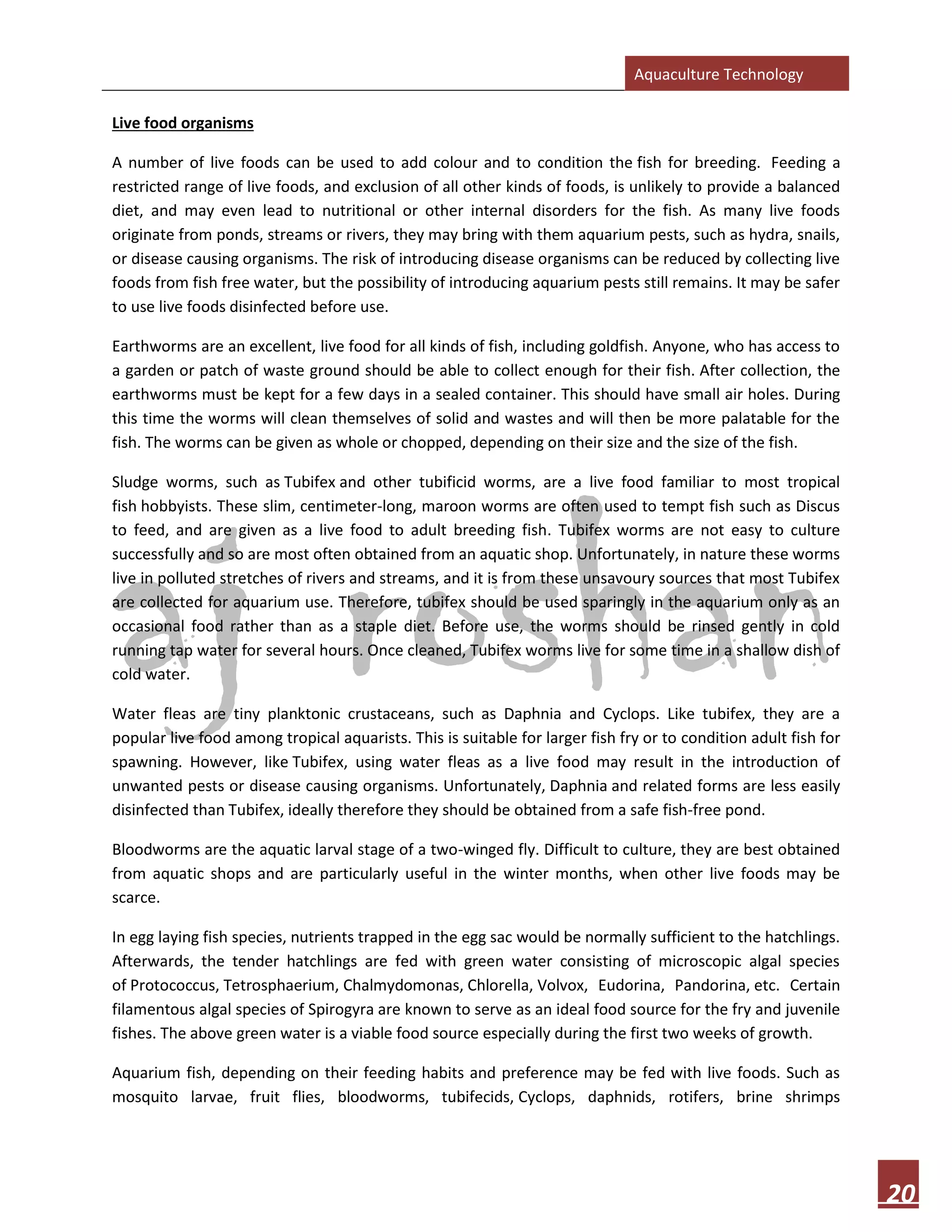 Aquaculture Technology
20
Live food organisms
A number of live foods can be used to add colour and to condition the fish for breeding. Feeding a
restricted range of live foods, and exclusion of all other kinds of foods, is unlikely to provide a balanced
diet, and may even lead to nutritional or other internal disorders for the fish. As many live foods
originate from ponds, streams or rivers, they may bring with them aquarium pests, such as hydra, snails,
or disease causing organisms. The risk of introducing disease organisms can be reduced by collecting live
foods from fish free water, but the possibility of introducing aquarium pests still remains. It may be safer
to use live foods disinfected before use.
Earthworms are an excellent, live food for all kinds of fish, including goldfish. Anyone, who has access to
a garden or patch of waste ground should be able to collect enough for their fish. After collection, the
earthworms must be kept for a few days in a sealed container. This should have small air holes. During
this time the worms will clean themselves of solid and wastes and will then be more palatable for the
fish. The worms can be given as whole or chopped, depending on their size and the size of the fish.
Sludge worms, such as Tubifex and other tubificid worms, are a live food familiar to most tropical
fish hobbyists. These slim, centimeter-long, maroon worms are often used to tempt fish such as Discus
to feed, and are given as a live food to adult breeding fish. Tubifex worms are not easy to culture
successfully and so are most often obtained from an aquatic shop. Unfortunately, in nature these worms
live in polluted stretches of rivers and streams, and it is from these unsavoury sources that most Tubifex
are collected for aquarium use. Therefore, tubifex should be used sparingly in the aquarium only as an
occasional food rather than as a staple diet. Before use, the worms should be rinsed gently in cold
running tap water for several hours. Once cleaned, Tubifex worms live for some time in a shallow dish of
cold water.
Water fleas are tiny planktonic crustaceans, such as Daphnia and Cyclops. Like tubifex, they are a
popular live food among tropical aquarists. This is suitable for larger fish fry or to condition adult fish for
spawning. However, like Tubifex, using water fleas as a live food may result in the introduction of
unwanted pests or disease causing organisms. Unfortunately, Daphnia and related forms are less easily
disinfected than Tubifex, ideally therefore they should be obtained from a safe fish-free pond.
Bloodworms are the aquatic larval stage of a two-winged fly. Difficult to culture, they are best obtained
from aquatic shops and are particularly useful in the winter months, when other live foods may be
scarce.
In egg laying fish species, nutrients trapped in the egg sac would be normally sufficient to the hatchlings.
Afterwards, the tender hatchlings are fed with green water consisting of microscopic algal species
of Protococcus, Tetrosphaerium, Chalmydomonas, Chlorella, Volvox, Eudorina, Pandorina, etc. Certain
filamentous algal species of Spirogyra are known to serve as an ideal food source for the fry and juvenile
fishes. The above green water is a viable food source especially during the first two weeks of growth.
Aquarium fish, depending on their feeding habits and preference may be fed with live foods. Such as
mosquito larvae, fruit flies, bloodworms, tubifecids, Cyclops, daphnids, rotifers, brine shrimps
 