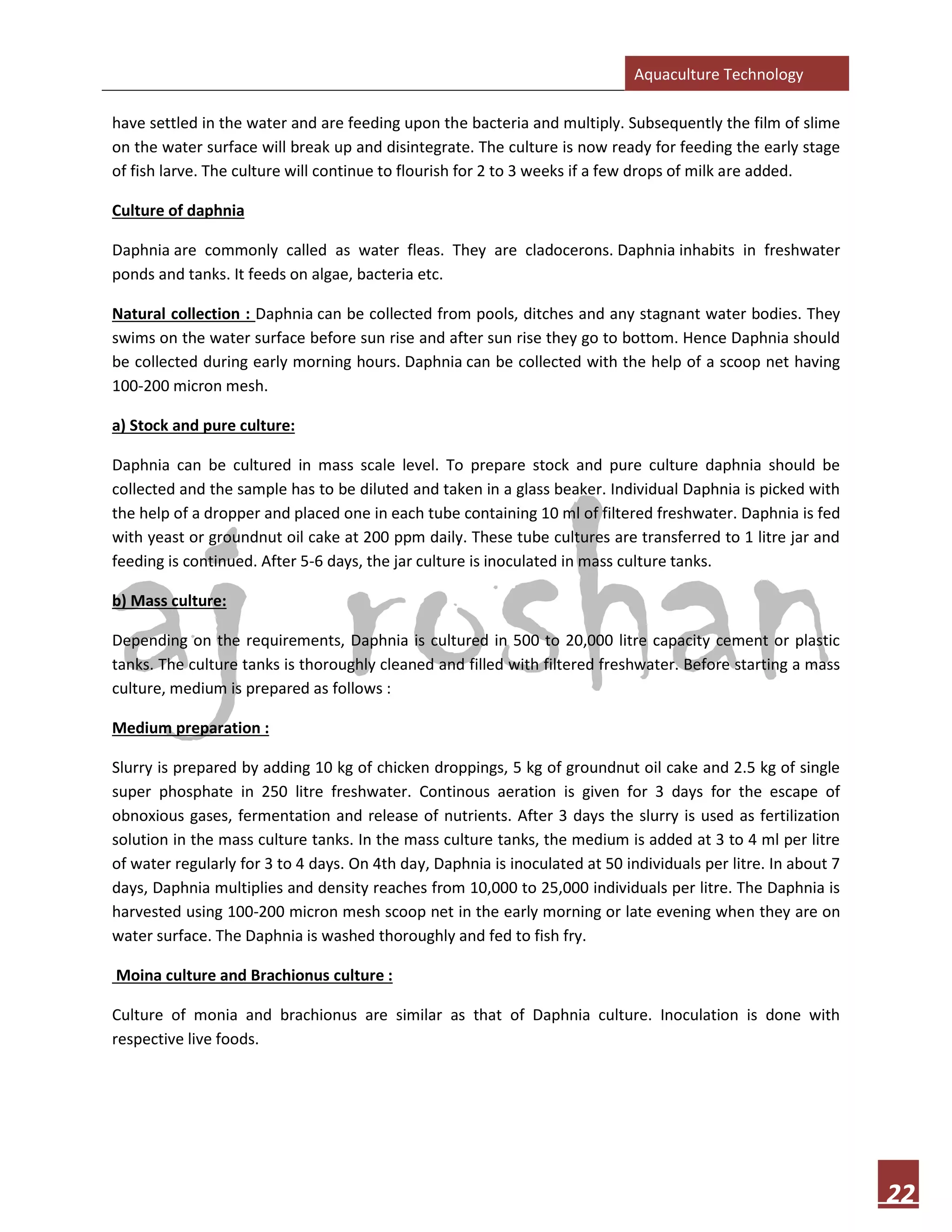 Aquaculture Technology
22
have settled in the water and are feeding upon the bacteria and multiply. Subsequently the film of slime
on the water surface will break up and disintegrate. The culture is now ready for feeding the early stage
of fish larve. The culture will continue to flourish for 2 to 3 weeks if a few drops of milk are added.
Culture of daphnia
Daphnia are commonly called as water fleas. They are cladocerons. Daphnia inhabits in freshwater
ponds and tanks. It feeds on algae, bacteria etc.
Natural collection : Daphnia can be collected from pools, ditches and any stagnant water bodies. They
swims on the water surface before sun rise and after sun rise they go to bottom. Hence Daphnia should
be collected during early morning hours. Daphnia can be collected with the help of a scoop net having
100-200 micron mesh.
a) Stock and pure culture:
Daphnia can be cultured in mass scale level. To prepare stock and pure culture daphnia should be
collected and the sample has to be diluted and taken in a glass beaker. Individual Daphnia is picked with
the help of a dropper and placed one in each tube containing 10 ml of filtered freshwater. Daphnia is fed
with yeast or groundnut oil cake at 200 ppm daily. These tube cultures are transferred to 1 litre jar and
feeding is continued. After 5-6 days, the jar culture is inoculated in mass culture tanks.
b) Mass culture:
Depending on the requirements, Daphnia is cultured in 500 to 20,000 litre capacity cement or plastic
tanks. The culture tanks is thoroughly cleaned and filled with filtered freshwater. Before starting a mass
culture, medium is prepared as follows :
Medium preparation :
Slurry is prepared by adding 10 kg of chicken droppings, 5 kg of groundnut oil cake and 2.5 kg of single
super phosphate in 250 litre freshwater. Continous aeration is given for 3 days for the escape of
obnoxious gases, fermentation and release of nutrients. After 3 days the slurry is used as fertilization
solution in the mass culture tanks. In the mass culture tanks, the medium is added at 3 to 4 ml per litre
of water regularly for 3 to 4 days. On 4th day, Daphnia is inoculated at 50 individuals per litre. In about 7
days, Daphnia multiplies and density reaches from 10,000 to 25,000 individuals per litre. The Daphnia is
harvested using 100-200 micron mesh scoop net in the early morning or late evening when they are on
water surface. The Daphnia is washed thoroughly and fed to fish fry.
Moina culture and Brachionus culture :
Culture of monia and brachionus are similar as that of Daphnia culture. Inoculation is done with
respective live foods.
 