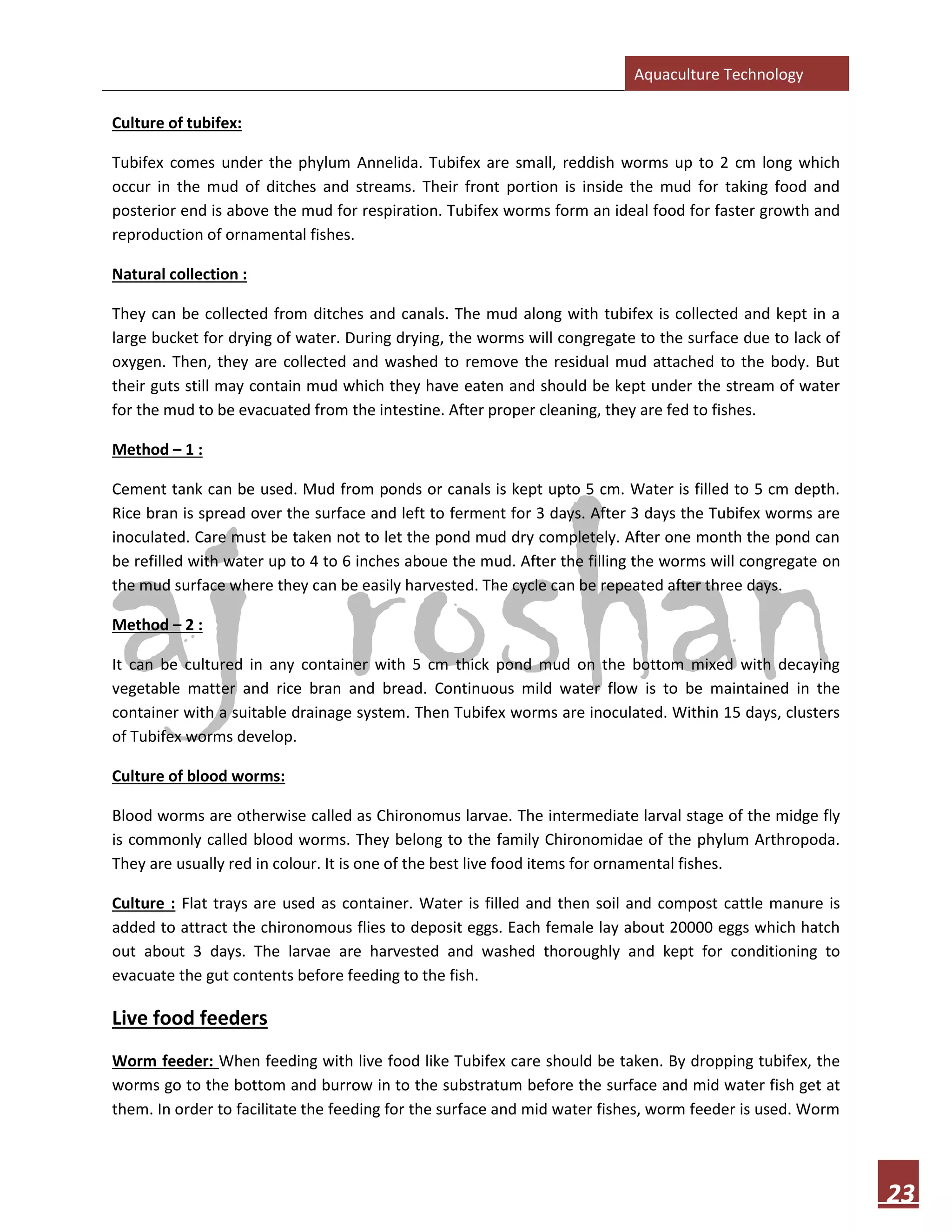 Aquaculture Technology
23
Culture of tubifex:
Tubifex comes under the phylum Annelida. Tubifex are small, reddish worms up to 2 cm long which
occur in the mud of ditches and streams. Their front portion is inside the mud for taking food and
posterior end is above the mud for respiration. Tubifex worms form an ideal food for faster growth and
reproduction of ornamental fishes.
Natural collection :
They can be collected from ditches and canals. The mud along with tubifex is collected and kept in a
large bucket for drying of water. During drying, the worms will congregate to the surface due to lack of
oxygen. Then, they are collected and washed to remove the residual mud attached to the body. But
their guts still may contain mud which they have eaten and should be kept under the stream of water
for the mud to be evacuated from the intestine. After proper cleaning, they are fed to fishes.
Method – 1 :
Cement tank can be used. Mud from ponds or canals is kept upto 5 cm. Water is filled to 5 cm depth.
Rice bran is spread over the surface and left to ferment for 3 days. After 3 days the Tubifex worms are
inoculated. Care must be taken not to let the pond mud dry completely. After one month the pond can
be refilled with water up to 4 to 6 inches aboue the mud. After the filling the worms will congregate on
the mud surface where they can be easily harvested. The cycle can be repeated after three days.
Method – 2 :
It can be cultured in any container with 5 cm thick pond mud on the bottom mixed with decaying
vegetable matter and rice bran and bread. Continuous mild water flow is to be maintained in the
container with a suitable drainage system. Then Tubifex worms are inoculated. Within 15 days, clusters
of Tubifex worms develop.
Culture of blood worms:
Blood worms are otherwise called as Chironomus larvae. The intermediate larval stage of the midge fly
is commonly called blood worms. They belong to the family Chironomidae of the phylum Arthropoda.
They are usually red in colour. It is one of the best live food items for ornamental fishes.
Culture : Flat trays are used as container. Water is filled and then soil and compost cattle manure is
added to attract the chironomous flies to deposit eggs. Each female lay about 20000 eggs which hatch
out about 3 days. The larvae are harvested and washed thoroughly and kept for conditioning to
evacuate the gut contents before feeding to the fish.
Live food feeders
Worm feeder: When feeding with live food like Tubifex care should be taken. By dropping tubifex, the
worms go to the bottom and burrow in to the substratum before the surface and mid water fish get at
them. In order to facilitate the feeding for the surface and mid water fishes, worm feeder is used. Worm
 