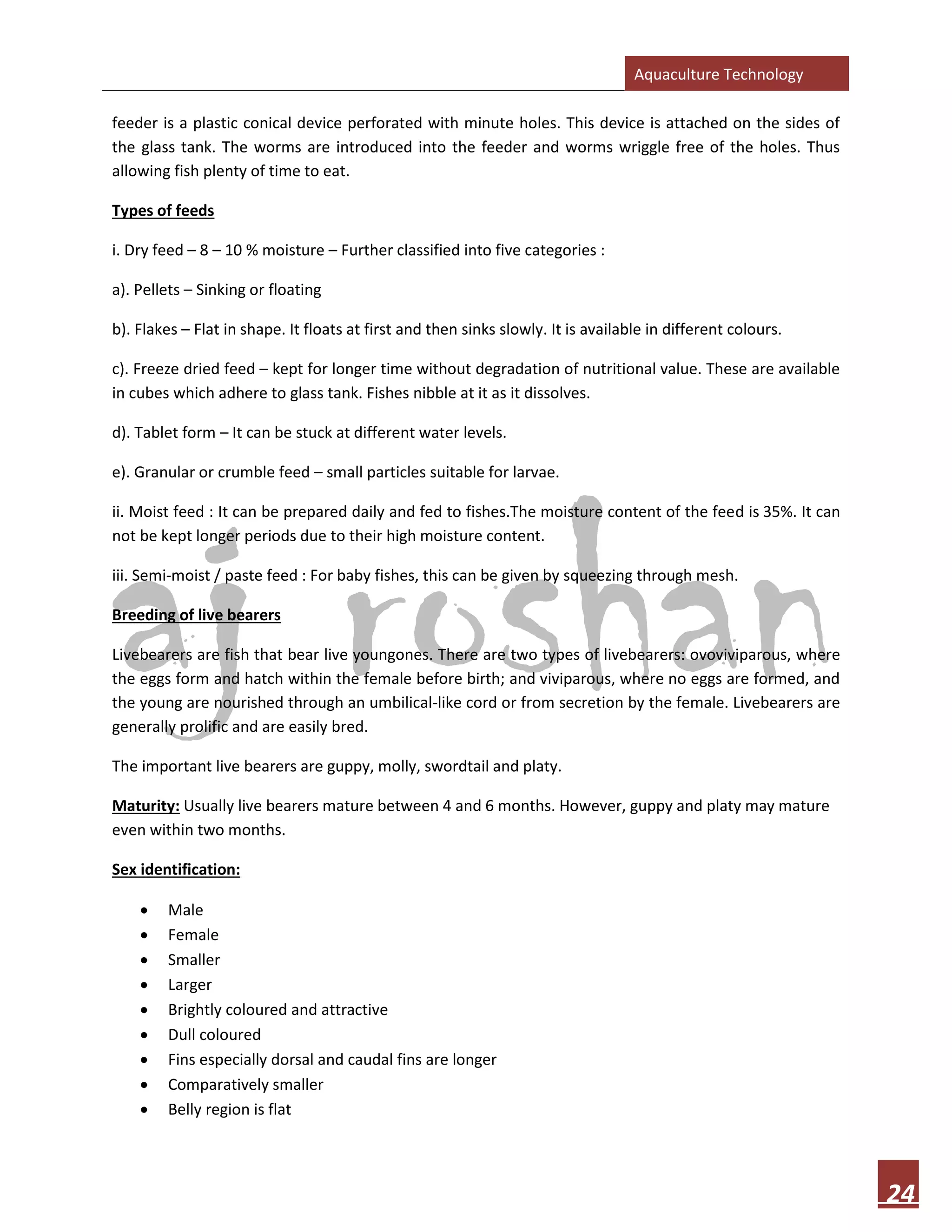 Aquaculture Technology
24
feeder is a plastic conical device perforated with minute holes. This device is attached on the sides of
the glass tank. The worms are introduced into the feeder and worms wriggle free of the holes. Thus
allowing fish plenty of time to eat.
Types of feeds
i. Dry feed – 8 – 10 % moisture – Further classified into five categories :
a). Pellets – Sinking or floating
b). Flakes – Flat in shape. It floats at first and then sinks slowly. It is available in different colours.
c). Freeze dried feed – kept for longer time without degradation of nutritional value. These are available
in cubes which adhere to glass tank. Fishes nibble at it as it dissolves.
d). Tablet form – It can be stuck at different water levels.
e). Granular or crumble feed – small particles suitable for larvae.
ii. Moist feed : It can be prepared daily and fed to fishes.The moisture content of the feed is 35%. It can
not be kept longer periods due to their high moisture content.
iii. Semi-moist / paste feed : For baby fishes, this can be given by squeezing through mesh.
Breeding of live bearers
Livebearers are fish that bear live youngones. There are two types of livebearers: ovoviviparous, where
the eggs form and hatch within the female before birth; and viviparous, where no eggs are formed, and
the young are nourished through an umbilical-like cord or from secretion by the female. Livebearers are
generally prolific and are easily bred.
The important live bearers are guppy, molly, swordtail and platy.
Maturity: Usually live bearers mature between 4 and 6 months. However, guppy and platy may mature
even within two months.
Sex identification:
• Male
• Female
• Smaller
• Larger
• Brightly coloured and attractive
• Dull coloured
• Fins especially dorsal and caudal fins are longer
• Comparatively smaller
• Belly region is flat
 