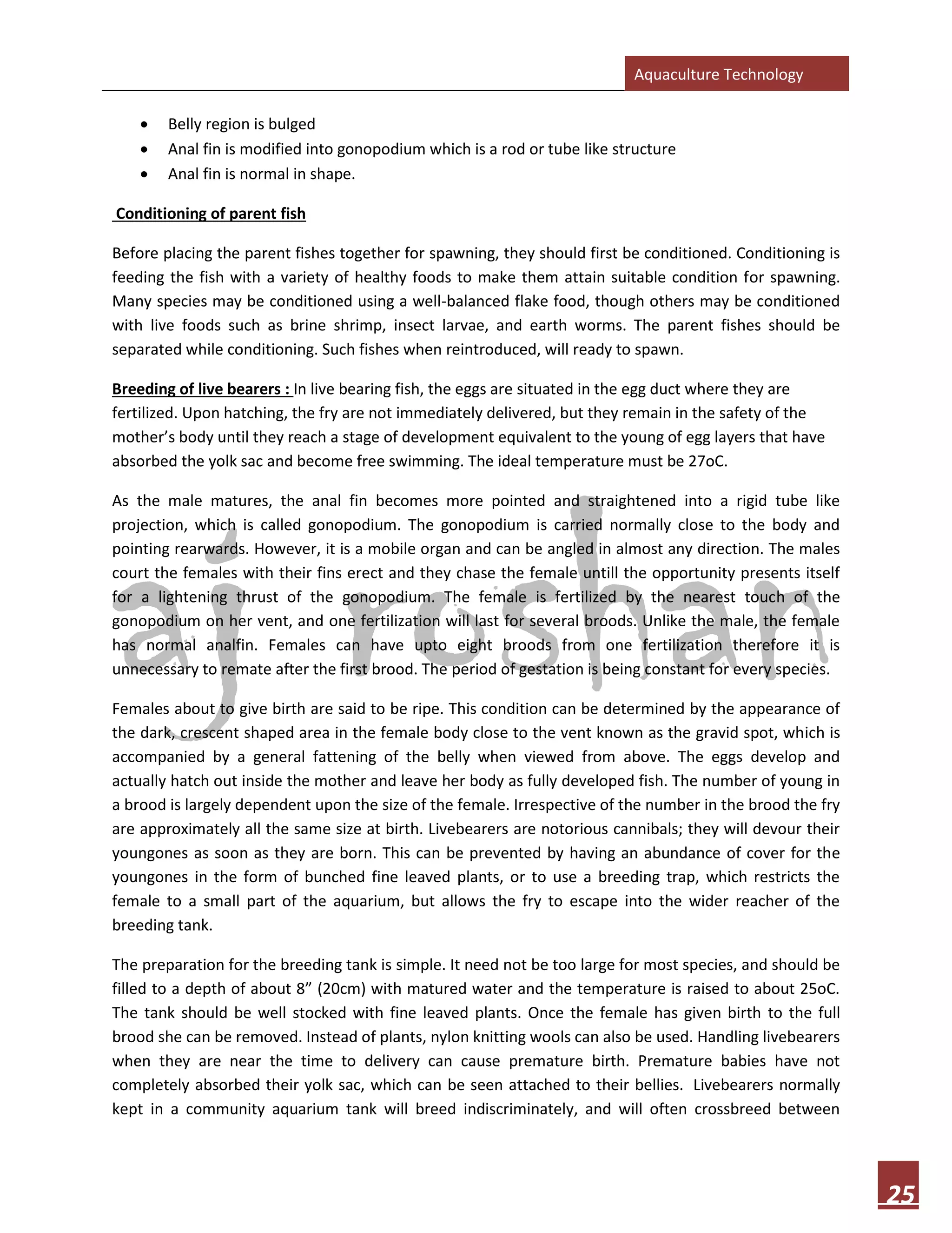 Aquaculture Technology
25
• Belly region is bulged
• Anal fin is modified into gonopodium which is a rod or tube like structure
• Anal fin is normal in shape.
Conditioning of parent fish
Before placing the parent fishes together for spawning, they should first be conditioned. Conditioning is
feeding the fish with a variety of healthy foods to make them attain suitable condition for spawning.
Many species may be conditioned using a well-balanced flake food, though others may be conditioned
with live foods such as brine shrimp, insect larvae, and earth worms. The parent fishes should be
separated while conditioning. Such fishes when reintroduced, will ready to spawn.
Breeding of live bearers : In live bearing fish, the eggs are situated in the egg duct where they are
fertilized. Upon hatching, the fry are not immediately delivered, but they remain in the safety of the
mother’s body until they reach a stage of development equivalent to the young of egg layers that have
absorbed the yolk sac and become free swimming. The ideal temperature must be 27oC.
As the male matures, the anal fin becomes more pointed and straightened into a rigid tube like
projection, which is called gonopodium. The gonopodium is carried normally close to the body and
pointing rearwards. However, it is a mobile organ and can be angled in almost any direction. The males
court the females with their fins erect and they chase the female untill the opportunity presents itself
for a lightening thrust of the gonopodium. The female is fertilized by the nearest touch of the
gonopodium on her vent, and one fertilization will last for several broods. Unlike the male, the female
has normal analfin. Females can have upto eight broods from one fertilization therefore it is
unnecessary to remate after the first brood. The period of gestation is being constant for every species.
Females about to give birth are said to be ripe. This condition can be determined by the appearance of
the dark, crescent shaped area in the female body close to the vent known as the gravid spot, which is
accompanied by a general fattening of the belly when viewed from above. The eggs develop and
actually hatch out inside the mother and leave her body as fully developed fish. The number of young in
a brood is largely dependent upon the size of the female. Irrespective of the number in the brood the fry
are approximately all the same size at birth. Livebearers are notorious cannibals; they will devour their
youngones as soon as they are born. This can be prevented by having an abundance of cover for the
youngones in the form of bunched fine leaved plants, or to use a breeding trap, which restricts the
female to a small part of the aquarium, but allows the fry to escape into the wider reacher of the
breeding tank.
The preparation for the breeding tank is simple. It need not be too large for most species, and should be
filled to a depth of about 8” (20cm) with matured water and the temperature is raised to about 25oC.
The tank should be well stocked with fine leaved plants. Once the female has given birth to the full
brood she can be removed. Instead of plants, nylon knitting wools can also be used. Handling livebearers
when they are near the time to delivery can cause premature birth. Premature babies have not
completely absorbed their yolk sac, which can be seen attached to their bellies. Livebearers normally
kept in a community aquarium tank will breed indiscriminately, and will often crossbreed between
 