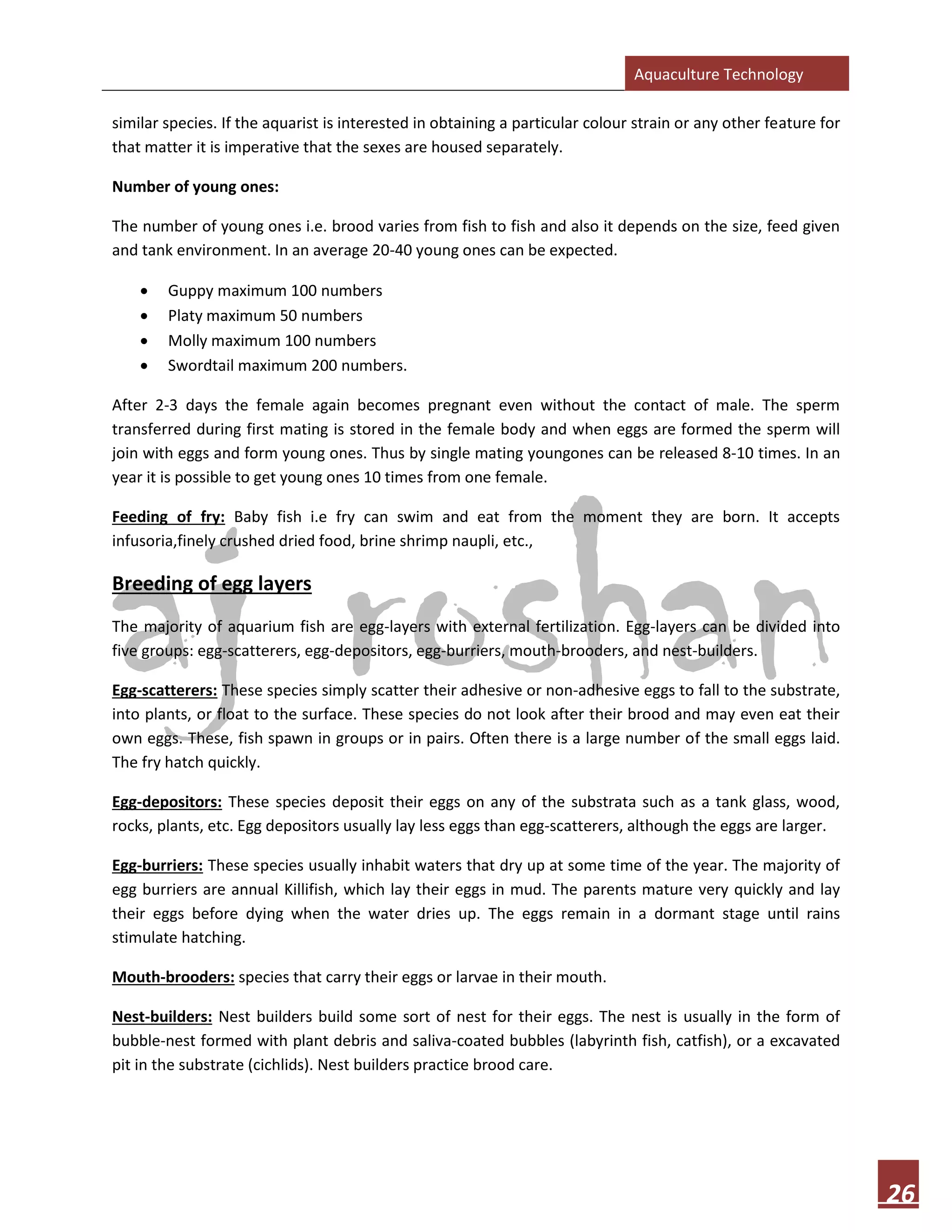Aquaculture Technology
26
similar species. If the aquarist is interested in obtaining a particular colour strain or any other feature for
that matter it is imperative that the sexes are housed separately.
Number of young ones:
The number of young ones i.e. brood varies from fish to fish and also it depends on the size, feed given
and tank environment. In an average 20-40 young ones can be expected.
• Guppy maximum 100 numbers
• Platy maximum 50 numbers
• Molly maximum 100 numbers
• Swordtail maximum 200 numbers.
After 2-3 days the female again becomes pregnant even without the contact of male. The sperm
transferred during first mating is stored in the female body and when eggs are formed the sperm will
join with eggs and form young ones. Thus by single mating youngones can be released 8-10 times. In an
year it is possible to get young ones 10 times from one female.
Feeding of fry: Baby fish i.e fry can swim and eat from the moment they are born. It accepts
infusoria,finely crushed dried food, brine shrimp naupli, etc.,
Breeding of egg layers
The majority of aquarium fish are egg-layers with external fertilization. Egg-layers can be divided into
five groups: egg-scatterers, egg-depositors, egg-burriers, mouth-brooders, and nest-builders.
Egg-scatterers: These species simply scatter their adhesive or non-adhesive eggs to fall to the substrate,
into plants, or float to the surface. These species do not look after their brood and may even eat their
own eggs. These, fish spawn in groups or in pairs. Often there is a large number of the small eggs laid.
The fry hatch quickly.
Egg-depositors: These species deposit their eggs on any of the substrata such as a tank glass, wood,
rocks, plants, etc. Egg depositors usually lay less eggs than egg-scatterers, although the eggs are larger.
Egg-burriers: These species usually inhabit waters that dry up at some time of the year. The majority of
egg burriers are annual Killifish, which lay their eggs in mud. The parents mature very quickly and lay
their eggs before dying when the water dries up. The eggs remain in a dormant stage until rains
stimulate hatching.
Mouth-brooders: species that carry their eggs or larvae in their mouth.
Nest-builders: Nest builders build some sort of nest for their eggs. The nest is usually in the form of
bubble-nest formed with plant debris and saliva-coated bubbles (labyrinth fish, catfish), or a excavated
pit in the substrate (cichlids). Nest builders practice brood care.
 
