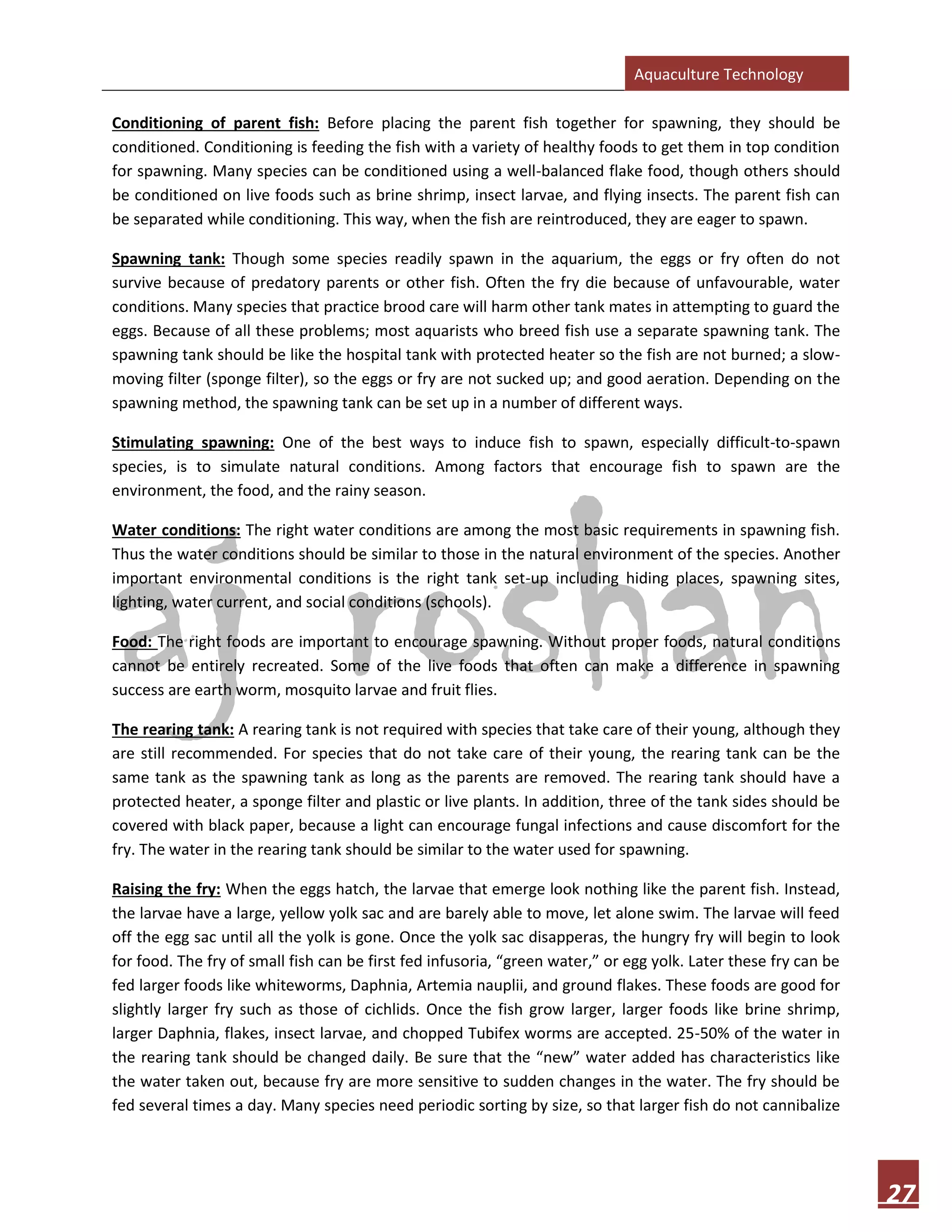 Aquaculture Technology
27
Conditioning of parent fish: Before placing the parent fish together for spawning, they should be
conditioned. Conditioning is feeding the fish with a variety of healthy foods to get them in top condition
for spawning. Many species can be conditioned using a well-balanced flake food, though others should
be conditioned on live foods such as brine shrimp, insect larvae, and flying insects. The parent fish can
be separated while conditioning. This way, when the fish are reintroduced, they are eager to spawn.
Spawning tank: Though some species readily spawn in the aquarium, the eggs or fry often do not
survive because of predatory parents or other fish. Often the fry die because of unfavourable, water
conditions. Many species that practice brood care will harm other tank mates in attempting to guard the
eggs. Because of all these problems; most aquarists who breed fish use a separate spawning tank. The
spawning tank should be like the hospital tank with protected heater so the fish are not burned; a slow-
moving filter (sponge filter), so the eggs or fry are not sucked up; and good aeration. Depending on the
spawning method, the spawning tank can be set up in a number of different ways.
Stimulating spawning: One of the best ways to induce fish to spawn, especially difficult-to-spawn
species, is to simulate natural conditions. Among factors that encourage fish to spawn are the
environment, the food, and the rainy season.
Water conditions: The right water conditions are among the most basic requirements in spawning fish.
Thus the water conditions should be similar to those in the natural environment of the species. Another
important environmental conditions is the right tank set-up including hiding places, spawning sites,
lighting, water current, and social conditions (schools).
Food: The right foods are important to encourage spawning. Without proper foods, natural conditions
cannot be entirely recreated. Some of the live foods that often can make a difference in spawning
success are earth worm, mosquito larvae and fruit flies.
The rearing tank: A rearing tank is not required with species that take care of their young, although they
are still recommended. For species that do not take care of their young, the rearing tank can be the
same tank as the spawning tank as long as the parents are removed. The rearing tank should have a
protected heater, a sponge filter and plastic or live plants. In addition, three of the tank sides should be
covered with black paper, because a light can encourage fungal infections and cause discomfort for the
fry. The water in the rearing tank should be similar to the water used for spawning.
Raising the fry: When the eggs hatch, the larvae that emerge look nothing like the parent fish. Instead,
the larvae have a large, yellow yolk sac and are barely able to move, let alone swim. The larvae will feed
off the egg sac until all the yolk is gone. Once the yolk sac disapperas, the hungry fry will begin to look
for food. The fry of small fish can be first fed infusoria, “green water,” or egg yolk. Later these fry can be
fed larger foods like whiteworms, Daphnia, Artemia nauplii, and ground flakes. These foods are good for
slightly larger fry such as those of cichlids. Once the fish grow larger, larger foods like brine shrimp,
larger Daphnia, flakes, insect larvae, and chopped Tubifex worms are accepted. 25-50% of the water in
the rearing tank should be changed daily. Be sure that the “new” water added has characteristics like
the water taken out, because fry are more sensitive to sudden changes in the water. The fry should be
fed several times a day. Many species need periodic sorting by size, so that larger fish do not cannibalize
 