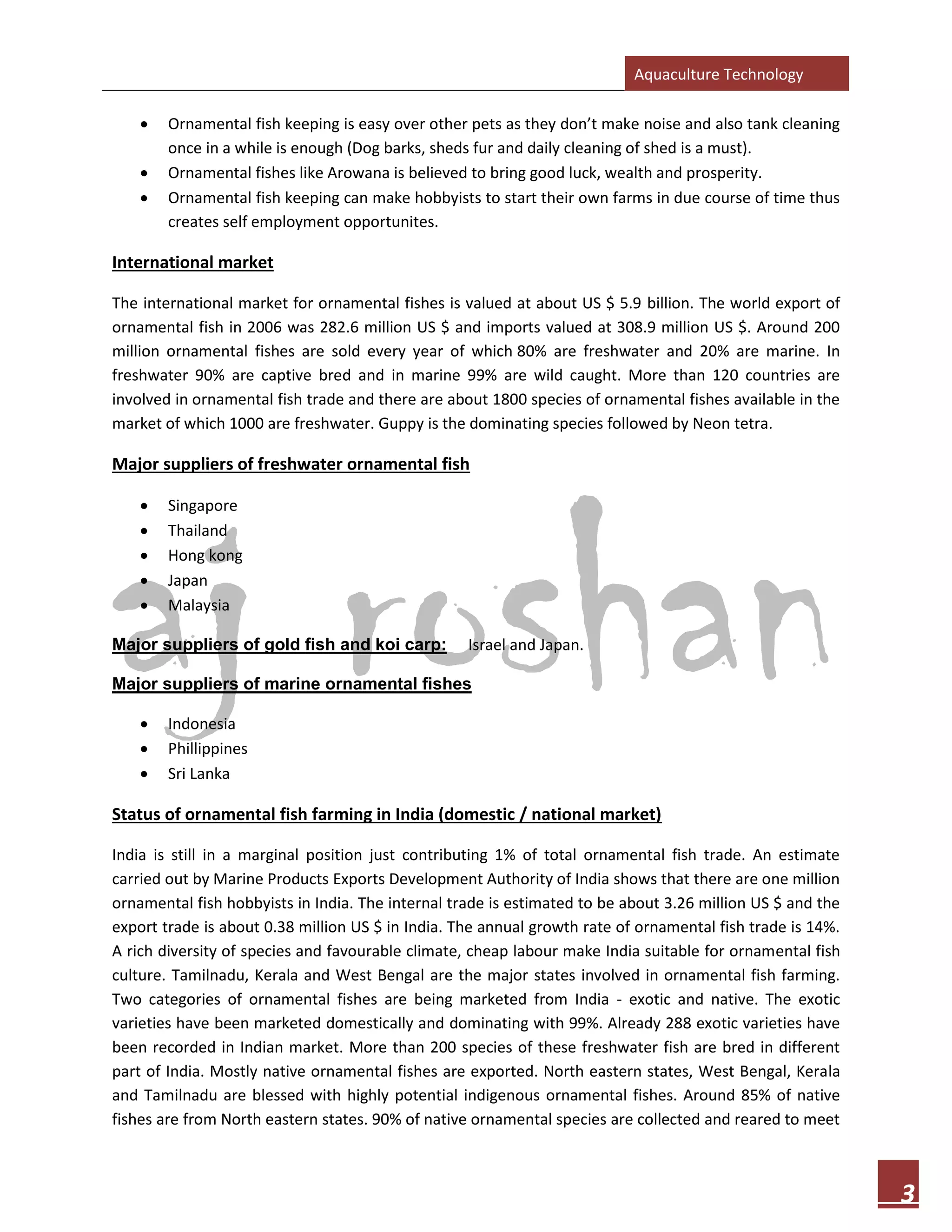 Aquaculture Technology
3
• Ornamental fish keeping is easy over other pets as they don’t make noise and also tank cleaning
once in a while is enough (Dog barks, sheds fur and daily cleaning of shed is a must).
• Ornamental fishes like Arowana is believed to bring good luck, wealth and prosperity.
• Ornamental fish keeping can make hobbyists to start their own farms in due course of time thus
creates self employment opportunites.
International market
The international market for ornamental fishes is valued at about US $ 5.9 billion. The world export of
ornamental fish in 2006 was 282.6 million US $ and imports valued at 308.9 million US $. Around 200
million ornamental fishes are sold every year of which 80% are freshwater and 20% are marine. In
freshwater 90% are captive bred and in marine 99% are wild caught. More than 120 countries are
involved in ornamental fish trade and there are about 1800 species of ornamental fishes available in the
market of which 1000 are freshwater. Guppy is the dominating species followed by Neon tetra.
Major suppliers of freshwater ornamental fish
• Singapore
• Thailand
• Hong kong
• Japan
• Malaysia
Major suppliers of gold fish and koi carp: Israel and Japan.
Major suppliers of marine ornamental fishes
• Indonesia
• Phillippines
• Sri Lanka
Status of ornamental fish farming in India (domestic / national market)
India is still in a marginal position just contributing 1% of total ornamental fish trade. An estimate
carried out by Marine Products Exports Development Authority of India shows that there are one million
ornamental fish hobbyists in India. The internal trade is estimated to be about 3.26 million US $ and the
export trade is about 0.38 million US $ in India. The annual growth rate of ornamental fish trade is 14%.
A rich diversity of species and favourable climate, cheap labour make India suitable for ornamental fish
culture. Tamilnadu, Kerala and West Bengal are the major states involved in ornamental fish farming.
Two categories of ornamental fishes are being marketed from India - exotic and native. The exotic
varieties have been marketed domestically and dominating with 99%. Already 288 exotic varieties have
been recorded in Indian market. More than 200 species of these freshwater fish are bred in different
part of India. Mostly native ornamental fishes are exported. North eastern states, West Bengal, Kerala
and Tamilnadu are blessed with highly potential indigenous ornamental fishes. Around 85% of native
fishes are from North eastern states. 90% of native ornamental species are collected and reared to meet
 