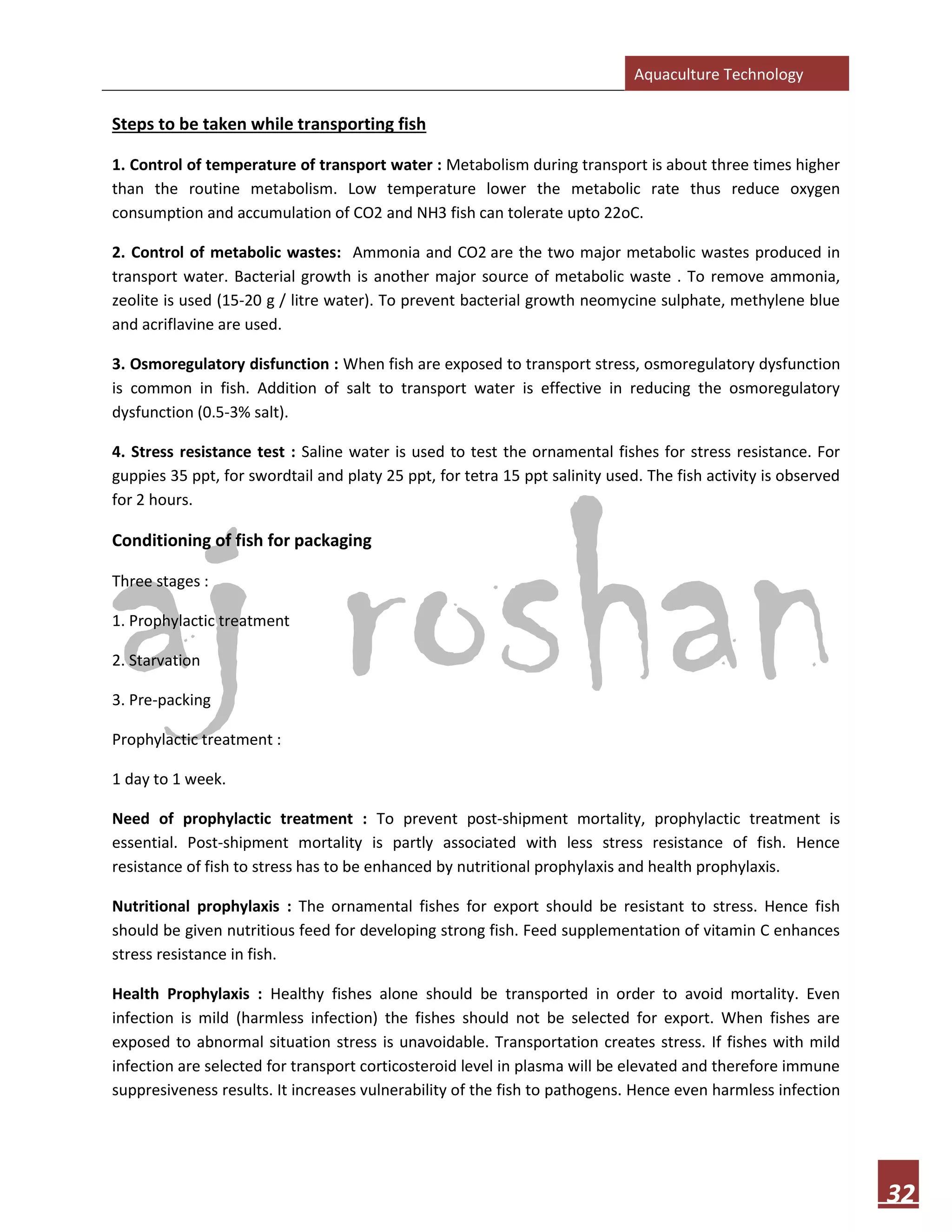 Aquaculture Technology
32
Steps to be taken while transporting fish
1. Control of temperature of transport water : Metabolism during transport is about three times higher
than the routine metabolism. Low temperature lower the metabolic rate thus reduce oxygen
consumption and accumulation of CO2 and NH3 fish can tolerate upto 22oC.
2. Control of metabolic wastes: Ammonia and CO2 are the two major metabolic wastes produced in
transport water. Bacterial growth is another major source of metabolic waste . To remove ammonia,
zeolite is used (15-20 g / litre water). To prevent bacterial growth neomycine sulphate, methylene blue
and acriflavine are used.
3. Osmoregulatory disfunction : When fish are exposed to transport stress, osmoregulatory dysfunction
is common in fish. Addition of salt to transport water is effective in reducing the osmoregulatory
dysfunction (0.5-3% salt).
4. Stress resistance test : Saline water is used to test the ornamental fishes for stress resistance. For
guppies 35 ppt, for swordtail and platy 25 ppt, for tetra 15 ppt salinity used. The fish activity is observed
for 2 hours.
Conditioning of fish for packaging
Three stages :
1. Prophylactic treatment
2. Starvation
3. Pre-packing
Prophylactic treatment :
1 day to 1 week.
Need of prophylactic treatment : To prevent post-shipment mortality, prophylactic treatment is
essential. Post-shipment mortality is partly associated with less stress resistance of fish. Hence
resistance of fish to stress has to be enhanced by nutritional prophylaxis and health prophylaxis.
Nutritional prophylaxis : The ornamental fishes for export should be resistant to stress. Hence fish
should be given nutritious feed for developing strong fish. Feed supplementation of vitamin C enhances
stress resistance in fish.
Health Prophylaxis : Healthy fishes alone should be transported in order to avoid mortality. Even
infection is mild (harmless infection) the fishes should not be selected for export. When fishes are
exposed to abnormal situation stress is unavoidable. Transportation creates stress. If fishes with mild
infection are selected for transport corticosteroid level in plasma will be elevated and therefore immune
suppresiveness results. It increases vulnerability of the fish to pathogens. Hence even harmless infection
 